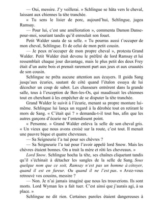 — Oui, messire. J’y veillerai. » Schlingue se hâta vers le cheval,
laissant aux chiennes la tête tranchée.
« Tu sens le lisier de porc, aujourd’hui, Schlingue, jugea
Ramsay.
— Pour lui, c’est une amélioration », commenta Damon Danse-
pour-moi, souriant tandis qu’il enroulait son fouet.
Petit Walder sauta de sa selle. « Tu pourras aussi t’occuper de
mon cheval, Schlingue. Et de celui de mon petit cousin.
— Je peux m’occuper de mon propre cheval », protesta Grand
Walder. Petit Walder était devenu le préféré de lord Ramsay et lui
ressemblait chaque jour davantage, mais le plus petit des deux Frey
était d’un autre bois et prenait rarement part aux jeux et aux cruautés
de son cousin.
Schlingue ne prêta aucune attention aux écuyers. Il guida Sang
jusqu’aux écuries, sautant de côté quand l’étalon essaya de lui
décocher un coup de sabot. Les chasseurs entrèrent dans la grande
salle, tous à l’exception de Ben-les-Os, qui maudissait les chiennes
tout en cherchant à les empêcher de se disputer la tête tranchée.
Grand Walder le suivit à l’écurie, menant sa propre monture lui-
même. Schlingue lui lança un regard à la dérobée tout en retirant le
mors de Sang. « C’était qui ? » demanda-t-il tout bas, afin que les
autres garçons d’écurie ne l’entendissent point.
« Personne. » Grand Walder enleva la selle de son cheval gris.
« Un vieux que nous avons croisé sur la route, c’est tout. Il menait
une pauvre bique et quatre chevreaux.
— Sa Seigneurie l’a tué pour ses chèvres ?
— Sa Seigneurie l’a tué pour l’avoir appelé lord Snow. Mais les
chèvres étaient bonnes. On a trait la mère et rôti les chevreaux. »
Lord Snow. Schlingue hocha la tête, ses chaînes cliquetant tandis
qu’il s’échinait à détacher les sangles de la selle de Sang. Sous
quelque nom que ce soit, Ramsay n’est pas un homme à côtoyer,
quand il est en fureur. Ou quand il ne l’est pas. « Avez-vous
retrouvé vos cousins, messire ?
— Non. Je n’ai jamais imaginé que nous les trouverions. Ils sont
morts. Lord Wyman les a fait tuer. C’est ainsi que j’aurais agi, à sa
place. »
Schlingue ne dit rien. Certaines paroles étaient dangereuses à
 