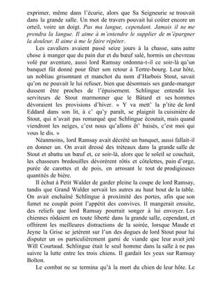 exprimer, même dans l’écurie, alors que Sa Seigneurie se trouvait
dans la grande salle. Un mot de travers pouvait lui coûter encore un
orteil, voire un doigt. Pas ma langue, cependant. Jamais il ne me
prendra la langue. Il aime à m’entendre le supplier de m’épargner
la douleur. Il aime à me le faire répéter.
Les cavaliers avaient passé seize jours à la chasse, sans autre
chose à manger que du pain dur et du bœuf salé, hormis un chevreau
volé par aventure, aussi lord Ramsay ordonna-t-il ce soir-là qu’un
banquet fût donné pour fêter son retour à Tertre-bourg. Leur hôte,
un nobliau grisonnant et manchot du nom d’Harbois Stout, savait
qu’on ne pouvait le lui refuser, bien que désormais ses garde-manger
dussent être proches de l’épuisement. Schlingue entendit les
serviteurs de Stout marmonner que le Bâtard et ses hommes
dévoraient les provisions d’hiver. « Y va mett’ la p’tite de lord
Eddard dans son lit, à c’ qu’y paraît, se plaignit la cuisinière de
Stout, qui n’avait pas remarqué que Schlingue écoutait, mais quand
viendront les neiges, c’est nous qu’allons êt’ baisés, c’est moi qui
vous le dis. »
Néanmoins, lord Ramsay avait décrété un banquet, aussi fallait-il
en donner un. On avait dressé des tréteaux dans la grande salle de
Stout et abattu un bœuf et, ce soir-là, alors que le soleil se couchait,
les chasseurs bredouilles dévorèrent rôtis et côtelettes, pain d’orge,
purée de carottes et de pois, en arrosant le tout de prodigieuses
quantités de bière.
Il échut à Petit Walder de garder pleine la coupe de lord Ramsay,
tandis que Grand Walder servait les autres au haut bout de la table.
On avait enchaîné Schlingue à proximité des portes, afin que son
fumet ne coupât point l’appétit des convives. Il mangerait ensuite,
des reliefs que lord Ramsay pourrait songer à lui envoyer. Les
chiennes rôdaient en toute liberté dans la grande salle, cependant, et
offrirent les meilleures distractions de la soirée, lorsque Maude et
Jeyne la Grise se jetèrent sur l’un des dogues de lord Stout pour lui
disputer un os particulièrement garni de viande que leur avait jeté
Will Courtaud. Schlingue était le seul homme dans la salle à ne pas
suivre la lutte entre les trois chiens. Il gardait les yeux sur Ramsay
Bolton.
Le combat ne se termina qu’à la mort du chien de leur hôte. Le
 