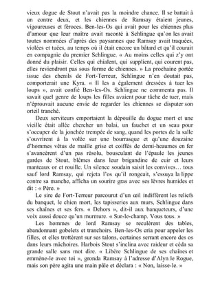 vieux dogue de Stout n’avait pas la moindre chance. Il se battait à
un contre deux, et les chiennes de Ramsay étaient jeunes,
vigoureuses et féroces. Ben-les-Os qui avait pour les chiennes plus
d’amour que leur maître avait raconté à Schlingue qu’on les avait
toutes nommées d’après des paysannes que Ramsay avait traquées,
violées et tuées, au temps où il était encore un bâtard et qu’il courait
en compagnie du premier Schlingue. « Au moins celles qui z’y ont
donné du plaisir. Celles qui chialent, qui supplient, qui courent pas,
elles reviendront pas sous forme de chiennes. » La prochaine portée
issue des chenils de Fort-Terreur, Schlingue n’en doutait pas,
comporterait une Kyra. « Il les a également dressées à tuer les
loups », avait confié Ben-les-Os. Schlingue ne commenta pas. Il
savait quel genre de loups les filles avaient pour tâche de tuer, mais
n’éprouvait aucune envie de regarder les chiennes se disputer son
orteil tranché.
Deux serviteurs emportaient la dépouille du dogue mort et une
vieille était allée chercher un balai, un fauchet et un seau pour
s’occuper de la jonchée trempée de sang, quand les portes de la salle
s’ouvrirent à la volée sur une bourrasque et qu’une douzaine
d’hommes vêtus de maille grise et coiffés de demi-heaumes en fer
s’avancèrent d’un pas résolu, bousculant de l’épaule les jeunes
gardes de Stout, blêmes dans leur brigandine de cuir et leurs
manteaux or et rouille. Un silence soudain saisit les convives… tous
sauf lord Ramsay, qui rejeta l’os qu’il rongeait, s’essuya la lippe
contre sa manche, afficha un sourire gras avec ses lèvres humides et
dit : « Père. »
Le sire de Fort-Terreur parcourut d’un œil indifférent les reliefs
du banquet, le chien mort, les tapisseries aux murs, Schlingue dans
ses chaînes et ses fers. « Dehors », dit-il aux banqueteurs, d’une
voix aussi douce qu’un murmure. « Sur-le-champ. Vous tous. »
Les hommes de lord Ramsay se reculèrent des tables,
abandonnant gobelets et tranchoirs. Ben-les-Os cria pour appeler les
filles, et elles trottèrent sur ses talons, certaines serrant encore des os
dans leurs mâchoires. Harbois Stout s’inclina avec raideur et céda sa
grande salle sans mot dire. « Libère Schlingue de ses chaînes et
emmène-le avec toi », gronda Ramsay à l’adresse d’Alyn le Rogue,
mais son père agita une main pâle et déclara : « Non, laisse-le. »
 