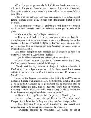 Même les gardes personnels de lord Roose battirent en retraite,
refermant les portes derrière eux. Lorsque les échos moururent,
Schlingue se retrouva seul dans la grande salle avec les deux Bolton,
père et fils.
« Tu n’as pas retrouvé nos Frey manquants. » À la façon dont
Roose Bolton disait cela, c’était une déclaration plutôt qu’une
question.
« Nous sommes revenus à l’endroit où lord Lamproie prétend
qu’ils se sont séparés, mais les chiennes n’ont pas pu relever de
piste.
— Vous avez interrogé villages et redoutes ?
— Une perte de salive. Les paysans pourraient aussi bien être
aveugles pour tout ce qu’ils peuvent avoir vu. » Ramsay haussa les
épaules. « Est-ce important ? Quelques Frey ne feront guère défaut,
en ce monde. Il n’en manque pas aux Jumeaux, si jamais nous en
avions besoin d’un. »
Lord Roose rompit un petit morceau sur un quignon de pain et le
mangea. « Hosteen et Aenys sont inquiets.
— Qu’ils aillent chercher eux-mêmes, si ça leur chante.
— Lord Wyman se sent coupable. À l’écouter conter les choses,
il s’était particulièrement entiché de Rhaegar. »
L’ire de lord Ramsay montait. Schlingue le lisait à sa bouche, à
l’inflexion de ces lippes épaisses ; à la façon dont les tendons
saillaient sur son cou. « Ces imbéciles auraient dû rester avec
Manderly. »
Roose Bolton haussa les épaules. « La litière de lord Wyman se
déplace à l’allure d’un escargot… et, bien entendu, la santé et le tour
de taille de Sa Seigneurie ne lui permettent pas de cheminer plus de
quelques heures par jour, avec de fréquents arrêts pour se restaurer.
Les Frey avaient hâte d’atteindre Tertre-bourg et de retrouver les
leurs. Peux-tu leur reprocher d’être partis en avant ?
— Si c’est bien ce qu’ils ont fait. Croyez-vous Manderly ? »
Les yeux pâles de son père pétillèrent. « T’en ai-je donné
l’impression ? Toutefois Sa Seigneurie est extrêmement perturbée.
— Point tant qu’elle en cesse de s’alimenter. Lord Verrat a dû
emporter avec lui la moitié des provisions de Blancport.
— Quarante chariots de provendes. Des barils de vin et
 