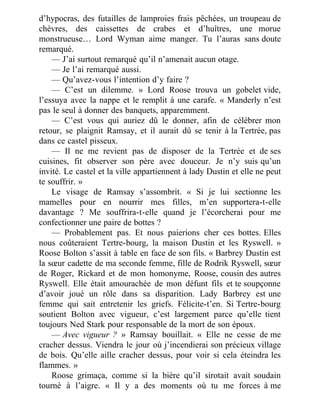 d’hypocras, des futailles de lamproies frais pêchées, un troupeau de
chèvres, des caissettes de crabes et d’huîtres, une morue
monstrueuse… Lord Wyman aime manger. Tu l’auras sans doute
remarqué.
— J’ai surtout remarqué qu’il n’amenait aucun otage.
— Je l’ai remarqué aussi.
— Qu’avez-vous l’intention d’y faire ?
— C’est un dilemme. » Lord Roose trouva un gobelet vide,
l’essuya avec la nappe et le remplit à une carafe. « Manderly n’est
pas le seul à donner des banquets, apparemment.
— C’est vous qui auriez dû le donner, afin de célébrer mon
retour, se plaignit Ramsay, et il aurait dû se tenir à la Tertrée, pas
dans ce castel pisseux.
— Il ne me revient pas de disposer de la Tertrée et de ses
cuisines, fit observer son père avec douceur. Je n’y suis qu’un
invité. Le castel et la ville appartiennent à lady Dustin et elle ne peut
te souffrir. »
Le visage de Ramsay s’assombrit. « Si je lui sectionne les
mamelles pour en nourrir mes filles, m’en supportera-t-elle
davantage ? Me souffrira-t-elle quand je l’écorcherai pour me
confectionner une paire de bottes ?
— Probablement pas. Et nous paierions cher ces bottes. Elles
nous coûteraient Tertre-bourg, la maison Dustin et les Ryswell. »
Roose Bolton s’assit à table en face de son fils. « Barbrey Dustin est
la sœur cadette de ma seconde femme, fille de Rodrik Ryswell, sœur
de Roger, Rickard et de mon homonyme, Roose, cousin des autres
Ryswell. Elle était amourachée de mon défunt fils et te soupçonne
d’avoir joué un rôle dans sa disparition. Lady Barbrey est une
femme qui sait entretenir les griefs. Félicite-t’en. Si Tertre-bourg
soutient Bolton avec vigueur, c’est largement parce qu’elle tient
toujours Ned Stark pour responsable de la mort de son époux.
— Avec vigueur ? » Ramsay bouillait. « Elle ne cesse de me
cracher dessus. Viendra le jour où j’incendierai son précieux village
de bois. Qu’elle aille cracher dessus, pour voir si cela éteindra les
flammes. »
Roose grimaça, comme si la bière qu’il sirotait avait soudain
tourné à l’aigre. « Il y a des moments où tu me forces à me
 