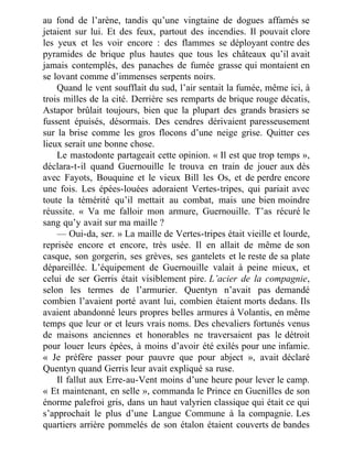 au fond de l’arène, tandis qu’une vingtaine de dogues affamés se
jetaient sur lui. Et des feux, partout des incendies. Il pouvait clore
les yeux et les voir encore : des flammes se déployant contre des
pyramides de brique plus hautes que tous les châteaux qu’il avait
jamais contemplés, des panaches de fumée grasse qui montaient en
se lovant comme d’immenses serpents noirs.
Quand le vent soufflait du sud, l’air sentait la fumée, même ici, à
trois milles de la cité. Derrière ses remparts de brique rouge décatis,
Astapor brûlait toujours, bien que la plupart des grands brasiers se
fussent épuisés, désormais. Des cendres dérivaient paresseusement
sur la brise comme les gros flocons d’une neige grise. Quitter ces
lieux serait une bonne chose.
Le mastodonte partageait cette opinion. « Il est que trop temps »,
déclara-t-il quand Guernouille le trouva en train de jouer aux dés
avec Fayots, Bouquine et le vieux Bill les Os, et de perdre encore
une fois. Les épées-louées adoraient Vertes-tripes, qui pariait avec
toute la témérité qu’il mettait au combat, mais une bien moindre
réussite. « Va me falloir mon armure, Guernouille. T’as récuré le
sang qu’y avait sur ma maille ?
— Oui-da, ser. » La maille de Vertes-tripes était vieille et lourde,
reprisée encore et encore, très usée. Il en allait de même de son
casque, son gorgerin, ses grèves, ses gantelets et le reste de sa plate
dépareillée. L’équipement de Guernouille valait à peine mieux, et
celui de ser Gerris était visiblement pire. L’acier de la compagnie,
selon les termes de l’armurier. Quentyn n’avait pas demandé
combien l’avaient porté avant lui, combien étaient morts dedans. Ils
avaient abandonné leurs propres belles armures à Volantis, en même
temps que leur or et leurs vrais noms. Des chevaliers fortunés venus
de maisons anciennes et honorables ne traversaient pas le détroit
pour louer leurs épées, à moins d’avoir été exilés pour une infamie.
« Je préfère passer pour pauvre que pour abject », avait déclaré
Quentyn quand Gerris leur avait expliqué sa ruse.
Il fallut aux Erre-au-Vent moins d’une heure pour lever le camp.
« Et maintenant, en selle », commanda le Prince en Guenilles de son
énorme palefroi gris, dans un haut valyrien classique qui était ce qui
s’approchait le plus d’une Langue Commune à la compagnie. Les
quartiers arrière pommelés de son étalon étaient couverts de bandes
 