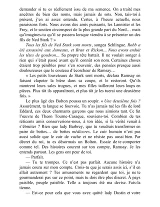 demander si tu es réellement issu de ma semence. On a traité mes
ancêtres de bien des noms, mais jamais de sots. Non, tais-toi à
présent, j’en ai assez entendu. Certes, à l’heure actuelle, nous
paraissons forts. Nous avons des amis puissants, les Lannister et les
Frey, et le soutien circonspect de la plus grande part du Nord… mais
qu’imagines-tu qu’il se passera lorsque viendra à se présenter un des
fils de Ned Stark ? »
Tous les fils de Ned Stark sont morts, songea Schlingue. Robb a
été assassiné aux Jumeaux, et Bran et Rickon… Nous avons enduit
les têtes de goudron… Sa propre tête battait. Il ne voulait songer à
rien qui s’était passé avant qu’il connût son nom. Certaines choses
étaient trop pénibles pour s’en souvenir, des pensées presque aussi
douloureuses que le couteau d’écorcheur de Ramsay…
« Les petits louveteaux de Stark sont morts, déclara Ramsay en
faisant clapoter la bière dans sa coupe, et le resteront. Qu’ils
montrent leurs sales trognes, et mes filles tailleront leurs loups en
pièces. Plus tôt ils apparaîtront, et plus tôt je les tuerai une deuxième
fois. »
Le plus âgé des Bolton poussa un soupir. « Une deuxième fois ?
Assurément, ta langue se fourvoie. Tu n’as jamais tué les fils de lord
Eddard, ces deux charmants garçons que nous aimions tant. Ce fut
l’œuvre de Theon Tourne-Casaque, souviens-toi. Combien de tes
réticents amis conserverions-nous, à ton idée, si la vérité venait à
s’ébruiter ? Rien que lady Barbrey, que tu voudrais transformer en
paire de bottes… de bottes médiocres. Le cuir humain n’est pas
aussi solide que le cuir de vache et ne résiste pas aussi bien. Par
décret du roi, tu es désormais un Bolton. Essaie de te comporter
comme tel. Des histoires courent sur ton compte, Ramsay. Je les
entends partout. Les gens ont peur de toi.
— Parfait.
— Tu te trompes. Ce n’est pas parfait. Aucune histoire n’a
jamais couru sur mon compte. Crois-tu que je serais assis ici, s’il en
allait autrement ? Tes amusements ne regardent que toi, je ne te
gourmanderai pas sur ce point, mais tu dois être plus discret. À pays
paisible, peuple paisible. Telle a toujours été ma devise. Fais-la
tienne.
— Est-ce pour cela que vous avez quitté lady Dustin et votre
 