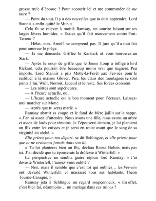 grosse truie d’épouse ? Pour accourir ici et me commander de me
taire ?
— Point du tout. Il y a des nouvelles que tu dois apprendre. Lord
Stannis a enfin quitté le Mur. »
Cela fit se relever à moitié Ramsay, un sourire luisant sur ses
larges lèvres humides. « Est-ce qu’il fait mouvement contre Fort-
Terreur ?
— Hélas, non. Arnolf ne comprend pas. Il jure qu’il a tout fait
pour amorcer le piège.
— Je me demande. Griffez le Karstark et vous trouverez un
Stark.
— Après le coup de griffe que le Jeune Loup a infligé à lord
Rickard, cela pourrait être beaucoup moins vrai que naguère. Peu
importe. Lord Stannis a pris Motte-la-Forêt aux Fer-nés pour le
restituer à la maison Glover. Pire, les clans des montagnes se sont
joints à lui, Wull, Norroit, Lideuil et le reste. Ses forces croissent.
— Les nôtres sont supérieures.
— À l’heure actuelle, oui.
— L’heure actuelle est le bon moment pour l’écraser. Laissez-
moi marcher sur Motte.
— Après que tu seras marié. »
Ramsay abattit sa coupe et le fond de bière jaillit sur la nappe.
« J’en ai assez d’attendre. Nous avons une fille, nous avons un arbre
et assez de lords pour témoins. Je l’épouserai demain, je lui planterai
un fils entre les cuisses et je serai en route avant que le sang de sa
virginité ait séché. »
Elle priera pour ton départ, se dit Schlingue, et elle priera pour
que tu ne reviennes jamais dans son lit.
« Tu lui planteras bien un fils, déclara Roose Bolton, mais pas
ici. J’ai décidé que tu épouserais la drôlesse à Winterfell. »
La perspective ne sembla guère réjouir lord Ramsay. « J’ai
dévasté Winterfell, l’auriez-vous oublié ?
— Non, mais il semble que c’est toi qui oublies… les Fer-nés
ont dévasté Winterfell, et massacré tous ses habitants. Theon
Tourne-Casaque. »
Ramsay jeta à Schlingue un regard soupçonneux. « En effet,
c’est bien lui, néanmoins… un mariage dans ces ruines ?
 