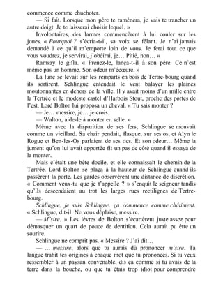 commence comme chuchoter.
— Si fait. Lorsque mon père te ramènera, je vais te trancher un
autre doigt. Je te laisserai choisir lequel. »
Involontaires, des larmes commencèrent à lui couler sur les
joues. « Pourquoi ? s’écria-t-il, sa voix se fêlant. Je n’ai jamais
demandé à ce qu’il m’emporte loin de vous. Je ferai tout ce que
vous voudrez, je servirai, j’obéirai, je… Pitié, non… »
Ramsay le gifla. « Prenez-le, lança-t-il à son père. Ce n’est
même pas un homme. Son odeur m’écœure. »
La lune se levait sur les remparts en bois de Tertre-bourg quand
ils sortirent. Schlingue entendait le vent balayer les plaines
moutonnantes en dehors de la ville. Il y avait moins d’un mille entre
la Tertrée et le modeste castel d’Harbois Stout, proche des portes de
l’est. Lord Bolton lui proposa un cheval. « Tu sais monter ?
— Je… messire, je… je crois.
— Walton, aide-le à monter en selle. »
Même avec la disparition de ses fers, Schlingue se mouvait
comme un vieillard. Sa chair pendait, flasque, sur ses os, et Alyn le
Rogue et Ben-les-Os parlaient de ses tics. Et son odeur… Même la
jument qu’on lui avait apportée fit un pas de côté quand il essaya de
la monter.
Mais c’était une bête docile, et elle connaissait le chemin de la
Tertrée. Lord Bolton se plaça à la hauteur de Schlingue quand ils
passèrent la porte. Les gardes observèrent une distance de discrétion.
« Comment veux-tu que je t’appelle ? » s’enquit le seigneur tandis
qu’ils descendaient au trot les larges rues rectilignes de Tertre-
bourg.
Schlingue, je suis Schlingue, ça commence comme châtiment.
« Schlingue, dit-il. Ne vous déplaise, messire.
— M’sire. » Les lèvres de Bolton s’écartèrent juste assez pour
démasquer un quart de pouce de dentition. Cela aurait pu être un
sourire.
Schlingue ne comprit pas. « Messire ? J’ai dit…
— … messire, alors que tu aurais dû prononcer m’sire. Ta
langue trahit tes origines à chaque mot que tu prononces. Si tu veux
ressembler à un paysan convenable, dis ça comme si tu avais de la
terre dans la bouche, ou que tu étais trop idiot pour comprendre
 