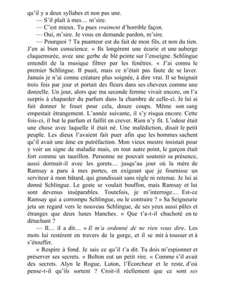 qu’il y a deux syllabes et non pas une.
— S’il plaît à mes… m’sire.
— C’est mieux. Tu pues vraiment d’horrible façon.
— Oui, m’sire. Je vous en demande pardon, m’sire.
— Pourquoi ? Ta puanteur est du fait de mon fils, et non du tien.
J’en ai bien conscience. » Ils longèrent une écurie et une auberge
claquemurée, avec une gerbe de blé peinte sur l’enseigne. Schlingue
entendit de la musique filtrer par les fenêtres. « J’ai connu le
premier Schlingue. Il puait, mais ce n’était pas faute de se laver.
Jamais je n’ai connu créature plus soignée, à dire vrai. Il se baignait
trois fois par jour et portait des fleurs dans ses cheveux comme une
donzelle. Un jour, alors que ma seconde femme vivait encore, on l’a
surpris à chaparder du parfum dans la chambre de celle-ci. Je lui ai
fait donner le fouet pour cela, douze coups. Même son sang
empestait étrangement. L’année suivante, il s’y risqua encore. Cette
fois-ci, il but le parfum et faillit en crever. Rien n’y fit. L’odeur était
une chose avec laquelle il était né. Une malédiction, disait le petit
peuple. Les dieux l’avaient fait puer afin que les hommes sachent
qu’il avait une âme en putréfaction. Mon vieux mestre insistait pour
y voir un signe de maladie mais, en tout autre point, le garçon était
fort comme un taurillon. Personne ne pouvait soutenir sa présence,
aussi dormait-il avec les gorets… jusqu’au jour où la mère de
Ramsay a paru à mes portes, en exigeant que je fournisse un
serviteur à mon bâtard, qui grandissait sans règle ni retenue. Je lui ai
donné Schlingue. Le geste se voulait bouffon, mais Ramsay et lui
sont devenus inséparables. Toutefois, je m’interroge… Est-ce
Ramsay qui a corrompu Schlingue, ou le contraire ? » Sa Seigneurie
jeta un regard vers le nouveau Schlingue, de ses yeux aussi pâles et
étranges que deux lunes blanches. « Que t’a-t-il chuchoté en te
détachant ?
— Il… il a dit… » Il m’a ordonné de ne rien vous dire. Les
mots lui restèrent en travers de la gorge, et il se mit à tousser et à
s’étouffer.
« Respire à fond. Je sais ce qu’il t’a dit. Tu dois m’espionner et
préserver ses secrets. » Bolton eut un petit rire. « Comme s’il avait
des secrets. Alyn le Rogue, Luton, l’Écorcheur et le reste, d’où
pense-t-il qu’ils sortent ? Croit-il réellement que ce sont ses
 