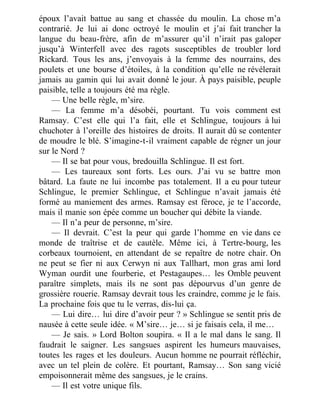 époux l’avait battue au sang et chassée du moulin. La chose m’a
contrarié. Je lui ai donc octroyé le moulin et j’ai fait trancher la
langue du beau-frère, afin de m’assurer qu’il n’irait pas galoper
jusqu’à Winterfell avec des ragots susceptibles de troubler lord
Rickard. Tous les ans, j’envoyais à la femme des nourrains, des
poulets et une bourse d’étoiles, à la condition qu’elle ne révélerait
jamais au gamin qui lui avait donné le jour. À pays paisible, peuple
paisible, telle a toujours été ma règle.
— Une belle règle, m’sire.
— La femme m’a désobéi, pourtant. Tu vois comment est
Ramsay. C’est elle qui l’a fait, elle et Schlingue, toujours à lui
chuchoter à l’oreille des histoires de droits. Il aurait dû se contenter
de moudre le blé. S’imagine-t-il vraiment capable de régner un jour
sur le Nord ?
— Il se bat pour vous, bredouilla Schlingue. Il est fort.
— Les taureaux sont forts. Les ours. J’ai vu se battre mon
bâtard. La faute ne lui incombe pas totalement. Il a eu pour tuteur
Schlingue, le premier Schlingue, et Schlingue n’avait jamais été
formé au maniement des armes. Ramsay est féroce, je te l’accorde,
mais il manie son épée comme un boucher qui débite la viande.
— Il n’a peur de personne, m’sire.
— Il devrait. C’est la peur qui garde l’homme en vie dans ce
monde de traîtrise et de cautèle. Même ici, à Tertre-bourg, les
corbeaux tournoient, en attendant de se repaître de notre chair. On
ne peut se fier ni aux Cerwyn ni aux Tallhart, mon gras ami lord
Wyman ourdit une fourberie, et Pestagaupes… les Omble peuvent
paraître simplets, mais ils ne sont pas dépourvus d’un genre de
grossière rouerie. Ramsay devrait tous les craindre, comme je le fais.
La prochaine fois que tu le verras, dis-lui ça.
— Lui dire… lui dire d’avoir peur ? » Schlingue se sentit pris de
nausée à cette seule idée. « M’sire… je… si je faisais cela, il me…
— Je sais. » Lord Bolton soupira. « Il a le mal dans le sang. Il
faudrait le saigner. Les sangsues aspirent les humeurs mauvaises,
toutes les rages et les douleurs. Aucun homme ne pourrait réfléchir,
avec un tel plein de colère. Et pourtant, Ramsay… Son sang vicié
empoisonnerait même des sangsues, je le crains.
— Il est votre unique fils.
 