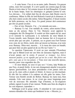 — À cette heure. J’en ai eu un autre, jadis. Domeric. Un garçon
calme, mais fort accompli. Il a servi quatre ans comme page de lady
Dustin et trois dans le Val comme écuyer de lord Rougefort. Il jouait
de la haute harpe, lisait les chroniques et galopait comme le vent.
Les chevaux… Cet enfant était fou de chevaux, lady Dustin vous le
confirmera. Même la fille de lord Rickard n’aurait pu le distancer, et
elle était à demi cavale elle-même. Selon Rougefort, il faisait montre
de belle promesse, sur les lices. Un grand jouteur doit commencer
par être un grand cavalier.
— Oui, m’sire. Domeric. J’ai… j’ai entendu son nom…
— Ramsay l’a tué. Une maladie de ventre, selon mestre Uthor,
mais je dis poison. Dans le Val, Domeric avait apprécié la
compagnie des fils Rougefort. Il voulait un frère auprès de lui, aussi
a-t-il remonté la Larmoyante à la recherche de mon bâtard. Je
l’avais interdit, mais Domeric était un homme fait et il croyait en
savoir plus que son père. À présent, ses os gisent sous Fort-Terreur
avec ceux de ses frères, morts alors qu’encore au berceau, et je reste
avec Ramsay. Dites-moi, messire… si le tueur des siens est maudit,
que peut faire un père quand un de ses fils tue l’autre ? »
La question l’épouvanta. Il avait un jour entendu l’Écorcheur
dire que le Bâtard avait tué son frère de naissance légitime, mais il
n’avait jamais osé le croire. Il pouvait se tromper. Les frères
meurent parfois, ça ne signifie pas qu’on les a tués. Mes frères ont
péri, sans que je les tue jamais. « Vous avez une nouvelle épouse,
messire, pour vous engendrer des fils.
— Et mon bâtard, ne sera-t-il pas ravi ? Certes, lady Walda est
une Frey, et paraît fertile. Je me suis étrangement attaché à ma petite
épouse grassouillette. Les deux précédentes n’ont jamais émis un
son au lit, mais celle-ci piaule et frémit. Je trouve ça très touchant.
Si elle fait les enfants à la cadence où elle gobe les tartes, Fort-
Terreur sera bientôt envahi de Bolton. Ramsay les tuera tous, bien
entendu. Cela vaut mieux. Je ne vivrai pas assez longtemps pour
voir de nouveaux fils atteindre l’âge d’homme, et les seigneurs
enfants signent la perte d’une maison. Walda aura bien du chagrin à
les voir trépasser, cependant. »
Schlingue avait la gorge sèche. Il entendait le vent secouer les
ramures dénudées des ormes qui bordaient la rue. « Messire, je…
 