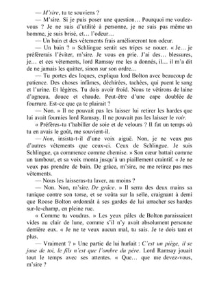 — M’sire, tu te souviens ?
— M’sire. Si je puis poser une question… Pourquoi me voulez-
vous ? Je ne suis d’utilité à personne, je ne suis pas même un
homme, je suis brisé, et… l’odeur…
— Un bain et des vêtements frais amélioreront ton odeur.
— Un bain ? » Schlingue sentit ses tripes se nouer. « Je… je
préférerais l’éviter, m’sire. Je vous en prie. J’ai des… blessures,
je… et ces vêtements, lord Ramsay me les a donnés, il… il m’a dit
de ne jamais les quitter, sinon sur son ordre…
— Tu portes des loques, expliqua lord Bolton avec beaucoup de
patience. Des choses infâmes, déchirées, tachées, qui puent le sang
et l’urine. Et légères. Tu dois avoir froid. Nous te vêtirons de laine
d’agneau, douce et chaude. Peut-être d’une cape doublée de
fourrure. Est-ce que ça te plairait ?
— Non. » Il ne pouvait pas les laisser lui retirer les hardes que
lui avait fournies lord Ramsay. Il ne pouvait pas les laisser le voir.
« Préfères-tu t’habiller de soie et de velours ? Il fut un temps où
tu en avais le goût, me souvient-il.
— Non, insista-t-il d’une voix aiguë. Non, je ne veux pas
d’autres vêtements que ceux-ci. Ceux de Schlingue. Je suis
Schlingue, ça commence comme chemise. » Son cœur battait comme
un tambour, et sa voix monta jusqu’à un piaillement craintif. « Je ne
veux pas prendre de bain. De grâce, m’sire, ne me retirez pas mes
vêtements.
— Nous les laisseras-tu laver, au moins ?
— Non. Non, m’sire. De grâce. » Il serra des deux mains sa
tunique contre son torse, et se voûta sur la selle, craignant à demi
que Roose Bolton ordonnât à ses gardes de lui arracher ses hardes
sur-le-champ, en pleine rue.
« Comme tu voudras. » Les yeux pâles de Bolton paraissaient
vides au clair de lune, comme s’il n’y avait absolument personne
derrière eux. « Je ne te veux aucun mal, tu sais. Je te dois tant et
plus.
— Vraiment ? » Une partie de lui hurlait : C’est un piège, il se
joue de toi, le fils n’est que l’ombre du père. Lord Ramsay jouait
tout le temps avec ses attentes. « Que… que me devez-vous,
m’sire ?
 