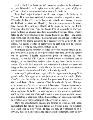 — Le Nord. Les Stark ont été perdus et condamnés la nuit où tu
as pris Winterfell. » Il agita une main pâle, un geste négligent.
« Tout ceci n’est que chamailleries autour du butin. »
Leur bref trajet toucha à sa fin aux remparts de bois de la
Tertrée. Des bannières volaient à ses tours carrées, claquant au vent :
l’écorché de Fort-Terreur, la hache de bataille de Cerwyn, les pins
de Tallhart, le triton de Manderly, les clés entrecroisées du vieux
lord Locke, le géant des Omble et la main de pierre des Flint,
l’orignac des Corbois. Pour les Stout, l’or et la rouille en chevron,
pour Ardoise un champ gris dans un double-trescheur blanc. Quatre
têtes de cheval proclamaient les quatre Ryswell des Rus – une grise,
une noire, une or, une brune. La plaisanterie voulait que les Ryswell
ne fussent pas même capables de s’accorder sur la couleur de leurs
armes. Au-dessus d’elles se déployaient le cerf et le lion de l’enfant
assis sur le Trône de Fer, à mille lieues de là.
Schlingue écouta tourner les ailes du vieux moulin tandis qu’ils
passaient sous la porte de guet pour déboucher dans une baile herbue
où les garçons d’écurie accoururent pour se charger de leurs
chevaux. « Par ici, s’il te plaît. » Lord Bolton le conduisit vers le
donjon, où les bannières étaient celles de feu lord Dustin et de sa
veuve. Celle du lord montrait une couronne à pointes au-dessus de
longues haches croisées ; celle de son épouse quartait ces mêmes
armes avec la tête de cheval dorée de Rodrik Ryswell.
Alors qu’il grimpait une large volée de degrés en bois jusqu’à la
grande salle, Schlingue sentit ses jambes se mettre à trembler. Il dut
s’arrêter pour les maîtriser, levant les yeux vers les pentes herbues
du Grand Tertre. Selon certains, c’était la tombe du Premier Roi, qui
avait mené les Premiers Hommes à Westeros. D’autres soutenaient
que ce devait être un roi des Géants qu’on avait enseveli ici, afin
d’en expliquer la taille. On avait même entendu d’aucuns prétendre
qu’il ne s’agissait pas d’un tertre, mais d’une simple colline ; en ce
cas, toutefois, c’était une colline bien isolée, car, dans son ensemble,
le territoire des Tertres était plat et balayé par les vents.
Dans les appartements privés, une femme se tenait devant l’âtre,
réchauffant des mains fines au-dessus des braises d’un feu mourant.
Elle était tout de noir vêtue, de pied en cap, et n’arborait ni or ni
joyaux, mais sa haute naissance apparaissait clairement. Bien qu’il y
 