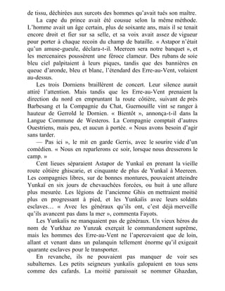 de tissu, déchirées aux surcots des hommes qu’avait tués son maître.
La cape du prince avait été cousue selon la même méthode.
L’homme avait un âge certain, plus de soixante ans, mais il se tenait
encore droit et fier sur sa selle, et sa voix avait assez de vigueur
pour porter à chaque recoin du champ de bataille. « Astapor n’était
qu’un amuse-gueule, déclara-t-il. Meereen sera notre banquet », et
les mercenaires poussèrent une féroce clameur. Des rubans de soie
bleu ciel palpitaient à leurs piques, tandis que des bannières en
queue d’aronde, bleu et blanc, l’étendard des Erre-au-Vent, volaient
au-dessus.
Les trois Dorniens braillèrent de concert. Leur silence aurait
attiré l’attention. Mais tandis que les Erre-au-Vent prenaient la
direction du nord en empruntant la route côtière, suivant de près
Barbesang et la Compagnie du Chat, Guernouille vint se ranger à
hauteur de Gerrold le Dornien. « Bientôt », annonça-t-il dans la
Langue Commune de Westeros. La Compagnie comptait d’autres
Ouestriens, mais peu, et aucun à portée. « Nous avons besoin d’agir
sans tarder.
— Pas ici », le mit en garde Gerris, avec le sourire vide d’un
comédien. « Nous en reparlerons ce soir, lorsque nous dresserons le
camp. »
Cent lieues séparaient Astapor de Yunkaï en prenant la vieille
route côtière ghiscarie, et cinquante de plus de Yunkaï à Meereen.
Les compagnies libres, sur de bonnes montures, pouvaient atteindre
Yunkaï en six jours de chevauchées forcées, ou huit à une allure
plus mesurée. Les légions de l’ancienne Ghis en mettraient moitié
plus en progressant à pied, et les Yunkaïis avec leurs soldats
esclaves… « Avec les généraux qu’ils ont, c’est déjà merveille
qu’ils avancent pas dans la mer », commenta Fayots.
Les Yunkaïis ne manquaient pas de généraux. Un vieux héros du
nom de Yurkhaz zo Yunzak exerçait le commandement suprême,
mais les hommes des Erre-au-Vent ne l’apercevaient que de loin,
allant et venant dans un palanquin tellement énorme qu’il exigeait
quarante esclaves pour le transporter.
En revanche, ils ne pouvaient pas manquer de voir ses
subalternes. Les petits seigneurs yunkaïis galopaient en tous sens
comme des cafards. La moitié paraissait se nommer Ghazdan,
 