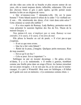 eût des rides aux coins de sa bouche et plus encore autour de ses
yeux, elle se tenait toujours droite, inflexible, séduisante. Elle avait
des cheveux bruns et gris à parts égales, qu’elle portait noués
derrière la tête en un chignon de veuve.
« Qui m’amenez-vous ? demanda-t-elle. Où est le jeune
homme ? Votre bâtard aurait-il refusé de le céder ? Ce vieillard est-
il son… Oh, miséricorde des dieux, d’où vient donc cette odeur ?
Cette créature se serait-elle oubliée ?
— Il a vécu auprès de Ramsay. Lady Barbrey, permettez-moi de
vous présenter le suzerain légitime des îles de Fer, Theon de la
maison Greyjoy. »
Non, pensa-t-il, non, n’employez pas ce nom, Ramsay va vous
entendre, il le saura, il le saura, il me fera du mal.
Elle plissa la bouche en cul de poule. « Il n’est pas ce que
j’espérais.
— Il est ce que nous avons.
— Que lui a fait votre bâtard ?
— Retiré de la peau, j’imagine. Quelques petits morceaux. Rien
de trop essentiel.
— Est-ce qu’il est fou ?
— Cela se peut. Est-ce important ? »
Schlingue ne put en écouter davantage. « De grâce, m’sire,
m’dame, il y a eu malentendu. » Il tomba à genoux, tremblant
comme une feuille prise dans un orage d’hiver, les larmes ruisselant
sur ses joues ravagées. « Je ne suis pas lui, je ne suis pas le tourne-
casaque, il a péri à Winterfell. Mon nom est Schlingue. » Il fallait
qu’il garde son nom en mémoire. « Ça commence comme chien. »
 