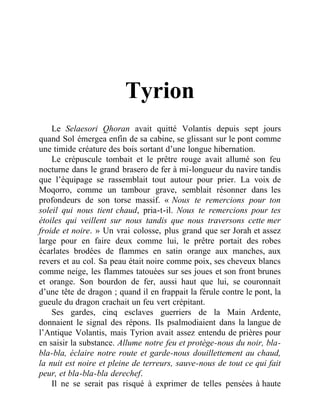 Tyrion
Le Selaesori Qhoran avait quitté Volantis depuis sept jours
quand Sol émergea enfin de sa cabine, se glissant sur le pont comme
une timide créature des bois sortant d’une longue hibernation.
Le crépuscule tombait et le prêtre rouge avait allumé son feu
nocturne dans le grand brasero de fer à mi-longueur du navire tandis
que l’équipage se rassemblait tout autour pour prier. La voix de
Moqorro, comme un tambour grave, semblait résonner dans les
profondeurs de son torse massif. « Nous te remercions pour ton
soleil qui nous tient chaud, pria-t-il. Nous te remercions pour tes
étoiles qui veillent sur nous tandis que nous traversons cette mer
froide et noire. » Un vrai colosse, plus grand que ser Jorah et assez
large pour en faire deux comme lui, le prêtre portait des robes
écarlates brodées de flammes en satin orange aux manches, aux
revers et au col. Sa peau était noire comme poix, ses cheveux blancs
comme neige, les flammes tatouées sur ses joues et son front brunes
et orange. Son bourdon de fer, aussi haut que lui, se couronnait
d’une tête de dragon ; quand il en frappait la férule contre le pont, la
gueule du dragon crachait un feu vert crépitant.
Ses gardes, cinq esclaves guerriers de la Main Ardente,
donnaient le signal des répons. Ils psalmodiaient dans la langue de
l’Antique Volantis, mais Tyrion avait assez entendu de prières pour
en saisir la substance. Allume notre feu et protège-nous du noir, bla-
bla-bla, éclaire notre route et garde-nous douillettement au chaud,
la nuit est noire et pleine de terreurs, sauve-nous de tout ce qui fait
peur, et bla-bla-bla derechef.
Il ne se serait pas risqué à exprimer de telles pensées à haute
 
