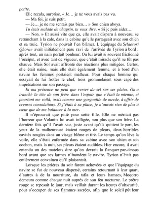 petite.
Elle recula, surprise. « Je… je ne vous avais pas vu.
— Ma foi, je suis petit.
— Je… je ne me sentais pas bien… » Son chien aboya.
Tu étais malade de chagrin, tu veux dire. « Si je puis aider…
— Non. » Et aussi vite que ça, elle avait disparu à nouveau, se
retranchant à la cale, dans la cabine qu’elle partageait avec son chien
et sa truie. Tyrion ne pouvait l’en blâmer. L’équipage du Selaesori
Qhoran avait initialement paru ravi de l’arrivée de Tyrion à bord ;
après tout, un nain portait bonheur. On lui avait si souvent frictionné
l’occiput, et avec tant de vigueur, que c’était miracle qu’il ne fût pas
chauve. Mais Sol avait affronté des réactions plus mitigées. Certes,
elle était naine, mais elle était également femme, et à bord d’un
navire les femmes portaient malheur. Pour chaque homme qui
essayait de lui frotter le chef, trois grommelaient sous cape des
imprécations sur son passage.
Et ma présence ne peut que verser du sel sur ses plaies. On a
tranché la tête de son frère dans l’espoir que c’était la mienne, et
pourtant me voilà, assis comme une gargouille de merde, à offrir de
creuses consolations. Si j’étais à sa place, je n’aurais rien de plus à
cœur que de me balancer à la mer.
Il n’éprouvait que pitié pour cette fille. Elle ne méritait pas
l’horreur que Volantis lui avait infligée, non plus que son frère. La
dernière fois qu’il l’avait vue, juste avant qu’ils quittent le port, les
yeux de la malheureuse étaient rouges de pleurs, deux horribles
cavités rougies dans un visage blême et tiré. Le temps qu’on lève la
voile, elle s’était enfermée dans sa cabine avec son chien et son
cochon, mais la nuit, ses pleurs étaient audibles. Hier encore, il avait
entendu un des matelots dire qu’on devrait la flanquer par-dessus
bord avant que ses larmes n’inondent le navire. Tyrion n’était pas
entièrement convaincu qu’il plaisantait.
Lorsque les prières du soir furent achevées et que l’équipage du
navire se fut de nouveau dispersé, certains retournant à leur quart,
d’autres à de la nourriture, du tafia et leurs hamacs, Moqorro
demeura comme chaque nuit auprès de son feu nocturne. Le prêtre
rouge se reposait le jour, mais veillait durant les heures d’obscurité,
pour s’occuper de ses flammes sacrées, afin que le soleil pût leur
 