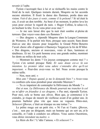 revenir à l’aube.
Tyrion s’accroupit face à lui et se réchauffa les mains contre le
froid de la nuit. Quelques instants durant, Moqorro ne lui accorda
aucune attention. Il fixait la danse des flammes, perdu dans une
vision. Voit-il des jours à venir, comme il le prétend ? Si tel était le
cas, il avait un don terrible. Au bout d’un moment, le prêtre leva les
yeux pour croiser le regard du nain. « Hugor Colline, le salua-t-il,
en hochant la tête. Es-tu venu prier avec moi ?
— Je me suis laissé dire que la nuit était sombre et pleine de
terreurs. Que voyez-vous dans ces flammes ?
— Des dragons », répondit Moqorro dans la Langue Commune
de Westeros. Il la parlait très bien, presque sans accent. Sans doute
était-ce une des raisons pour lesquelles le Grand Prêtre Benerro
l’avait choisi afin d’apporter à Daenerys Targaryen la foi de R’hllor.
« Des dragons, anciens et nouveaux, vrais et faux, lumineux et
ténébreux. Et toi. Un petit homme avec une grande ombre, montrant
les dents au milieu de tout cela.
— Montrant les dents ? Un joyeux compagnon comme moi ? »
Tyrion s’en sentait presque flatté. Et sans doute est-ce là son
intention. Le premier idiot venu adore s’entendre dire qu’il est
important. « Peut-être avez-vous vu Sol. Nous avons presque la
même taille.
— Non, mon ami. »
Mon ami ? Depuis quand, je me le demande bien ? « Avez-vous
vu combien cela nous prendrait pour atteindre Meereen ?
— Tu es impatient de contempler la Délivrance du Monde ? »
Oui et non. La Délivrance du Monde pourrait me trancher le col
ou m’offrir en friandise à ses dragons. « Pas moi, répondit Tyrion.
Pour moi, cela se borne aux olives. Bien que, je commence à le
craindre, je risque de mourir de vieillesse avant d’en goûter une. Je
pourrais barboter plus vite que nous ne voguons. Dites-moi,
Selaesori Qhoran, c’était un triarque ou une tortue ? »
Le prêtre rouge eut un petit rire. « Ni l’un ni l’autre. Qhoran,
c’est… non pas un dirigeant, mais un homme qui en sert un, et le
conseille, et l’aide à conduire ses affaires. Vous autres Ouestriens,
vous diriez intendant ou maître. »
La Main du Roi ? L’idée l’amusa. « Et selaesori ? »
 