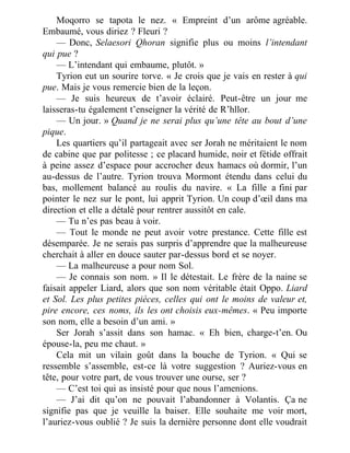 Moqorro se tapota le nez. « Empreint d’un arôme agréable.
Embaumé, vous diriez ? Fleuri ?
— Donc, Selaesori Qhoran signifie plus ou moins l’intendant
qui pue ?
— L’intendant qui embaume, plutôt. »
Tyrion eut un sourire torve. « Je crois que je vais en rester à qui
pue. Mais je vous remercie bien de la leçon.
— Je suis heureux de t’avoir éclairé. Peut-être un jour me
laisseras-tu également t’enseigner la vérité de R’hllor.
— Un jour. » Quand je ne serai plus qu’une tête au bout d’une
pique.
Les quartiers qu’il partageait avec ser Jorah ne méritaient le nom
de cabine que par politesse ; ce placard humide, noir et fétide offrait
à peine assez d’espace pour accrocher deux hamacs où dormir, l’un
au-dessus de l’autre. Tyrion trouva Mormont étendu dans celui du
bas, mollement balancé au roulis du navire. « La fille a fini par
pointer le nez sur le pont, lui apprit Tyrion. Un coup d’œil dans ma
direction et elle a détalé pour rentrer aussitôt en cale.
— Tu n’es pas beau à voir.
— Tout le monde ne peut avoir votre prestance. Cette fille est
désemparée. Je ne serais pas surpris d’apprendre que la malheureuse
cherchait à aller en douce sauter par-dessus bord et se noyer.
— La malheureuse a pour nom Sol.
— Je connais son nom. » Il le détestait. Le frère de la naine se
faisait appeler Liard, alors que son nom véritable était Oppo. Liard
et Sol. Les plus petites pièces, celles qui ont le moins de valeur et,
pire encore, ces noms, ils les ont choisis eux-mêmes. « Peu importe
son nom, elle a besoin d’un ami. »
Ser Jorah s’assit dans son hamac. « Eh bien, charge-t’en. Ou
épouse-la, peu me chaut. »
Cela mit un vilain goût dans la bouche de Tyrion. « Qui se
ressemble s’assemble, est-ce là votre suggestion ? Auriez-vous en
tête, pour votre part, de vous trouver une ourse, ser ?
— C’est toi qui as insisté pour que nous l’amenions.
— J’ai dit qu’on ne pouvait l’abandonner à Volantis. Ça ne
signifie pas que je veuille la baiser. Elle souhaite me voir mort,
l’auriez-vous oublié ? Je suis la dernière personne dont elle voudrait
 