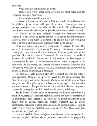 pour ami.
— Vous êtes des nains, tous les deux.
— Oui, et son frère l’était aussi, celui qui est mort parce que des
ivrognes l’ont pris pour moi.
— Tu te sens coupable, c’est ça ?
— Non. » Tyrion se hérissa. « J’ai à répondre de suffisamment
de péchés ; je ne veux nulle part de celui-ci. J’aurais pu nourrir
quelque rancœur envers son frère et elle pour le rôle qu’ils ont joué
la nuit des noces de Joffrey, mais jamais je ne leur ai voulu de mal.
— Certes, tu es une créature inoffensive. Innocent comme
l’agneau. » Ser Jorah se remit debout. « La naine est ton problème.
Baise-la, bute-la ou évite-la, comme il te chante. Ce n’est rien, pour
moi. » Il passa en bousculant Tyrion et sortit de la cabine.
Deux fois banni, et qui s’en étonnerait ? songea Tyrion. Moi
aussi, je le bannirais si j’en avais le pouvoir. Cet homme est froid,
renfrogné, rogue et sourd à tout humour. Et je ne parle que de ses
qualités. Ser Jorah passait l’essentiel de ses heures de veille à
arpenter le gaillard d’avant ou à s’accouder au bastingage en
contemplant la mer. À la recherche de sa reine d’argent. À la
recherche de Daenerys, en tentant de faire avancer le navire plus
vite par la force de sa volonté. Ma foi, je pourrais me comporter de
même, si Tysha m’attendait à Meereen.
La baie des Serfs pouvait-elle être l’endroit où vont les putes ?
Peu probable. D’après ce qu’il en avait lu, les cités esclavagistes
étaient la région où on les formait. Mormont aurait dû s’en acheter
une pour lui. Une jolie petite esclave aurait pu opérer des miracles
sur son humeur… En particulier si elle avait des cheveux argentés,
comme la musequine qui lui trônait sur la queue, à Selhorys.
Sur le fleuve, Tyrion avait dû supporter Griff, mais au moins il y
avait le mystère de l’identité réelle du capitaine pour le distraire, et
la compagnie plus agréable du reste de la petite assemblée de la
barge. Sur la cogue, hélas, les marins n’étaient que ce qu’ils
semblaient, personne n’était particulièrement sympathique, et seul le
prêtre rouge avait de l’intérêt. Lui, et peut-être Sol. Mais cette fille
me déteste, et à juste titre.
La vie à bord du Selaesori Qhoran était avant tout ennuyeuse. Le
moment le plus exaltant de sa journée consistait à se piquer les
 