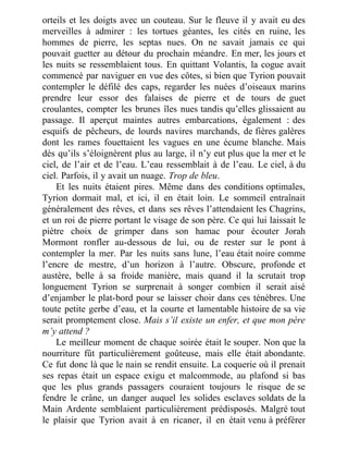 orteils et les doigts avec un couteau. Sur le fleuve il y avait eu des
merveilles à admirer : les tortues géantes, les cités en ruine, les
hommes de pierre, les septas nues. On ne savait jamais ce qui
pouvait guetter au détour du prochain méandre. En mer, les jours et
les nuits se ressemblaient tous. En quittant Volantis, la cogue avait
commencé par naviguer en vue des côtes, si bien que Tyrion pouvait
contempler le défilé des caps, regarder les nuées d’oiseaux marins
prendre leur essor des falaises de pierre et de tours de guet
croulantes, compter les brunes îles nues tandis qu’elles glissaient au
passage. Il aperçut maintes autres embarcations, également : des
esquifs de pêcheurs, de lourds navires marchands, de fières galères
dont les rames fouettaient les vagues en une écume blanche. Mais
dès qu’ils s’éloignèrent plus au large, il n’y eut plus que la mer et le
ciel, de l’air et de l’eau. L’eau ressemblait à de l’eau. Le ciel, à du
ciel. Parfois, il y avait un nuage. Trop de bleu.
Et les nuits étaient pires. Même dans des conditions optimales,
Tyrion dormait mal, et ici, il en était loin. Le sommeil entraînait
généralement des rêves, et dans ses rêves l’attendaient les Chagrins,
et un roi de pierre portant le visage de son père. Ce qui lui laissait le
piètre choix de grimper dans son hamac pour écouter Jorah
Mormont ronfler au-dessous de lui, ou de rester sur le pont à
contempler la mer. Par les nuits sans lune, l’eau était noire comme
l’encre de mestre, d’un horizon à l’autre. Obscure, profonde et
austère, belle à sa froide manière, mais quand il la scrutait trop
longuement Tyrion se surprenait à songer combien il serait aisé
d’enjamber le plat-bord pour se laisser choir dans ces ténèbres. Une
toute petite gerbe d’eau, et la courte et lamentable histoire de sa vie
serait promptement close. Mais s’il existe un enfer, et que mon père
m’y attend ?
Le meilleur moment de chaque soirée était le souper. Non que la
nourriture fût particulièrement goûteuse, mais elle était abondante.
Ce fut donc là que le nain se rendit ensuite. La coquerie où il prenait
ses repas était un espace exigu et malcommode, au plafond si bas
que les plus grands passagers couraient toujours le risque de se
fendre le crâne, un danger auquel les solides esclaves soldats de la
Main Ardente semblaient particulièrement prédisposés. Malgré tout
le plaisir que Tyrion avait à en ricaner, il en était venu à préférer
 