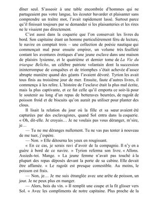 dîner seul. S’asseoir à une table encombrée d’hommes qui ne
partageaient pas votre langue, les écouter bavarder et plaisanter sans
comprendre un traître mot, l’avait rapidement lassé. Surtout parce
qu’il finissait toujours par se demander si les plaisanteries et les rires
ne le visaient pas directement.
C’est aussi dans la coquerie que l’on conservait les livres du
bord. Son capitaine étant un homme particulièrement féru de lecture,
le navire en comptait trois – une collection de poésie nautique qui
commençait mal pour ensuite empirer, un volume très feuilleté
contant les aventures érotiques d’une jeune esclave dans une maison
de plaisirs lysienne, et le quatrième et dernier tome de La Vie du
triarque Belicho, un célèbre patriote volantain dont la succession
ininterrompue de conquêtes et de triomphes s’était achevée d’assez
abrupte manière quand des géants l’avaient dévoré. Tyrion les avait
tous finis au troisième jour de mer. Ensuite, faute d’autres livres, il
commença à les relire. L’histoire de l’esclave était la plus mal écrite,
mais la plus captivante, et ce fut celle qu’il emporta ce soir-là pour
le soutenir au long d’un repas de betteraves beurrées, de ragoût de
poisson froid et de biscuits qu’on aurait pu utiliser pour planter des
clous.
Il lisait la relation du jour où la fille et sa sœur avaient été
capturées par des esclavagistes, quand Sol entra dans la coquerie.
« Oh, dit-elle. Je croyais… Je ne voulais pas vous déranger, m’sire,
je…
— Tu ne me déranges nullement. Tu ne vas pas tenter à nouveau
de me tuer, j’espère.
— Non. » Elle détourna les yeux en rougissant.
« En ce cas, je serais ravi d’avoir de la compagnie. Il n’y en a
guère à bord de ce navire. » Tyrion referma son livre. « Allons.
Assieds-toi. Mange. » La jeune femme n’avait pas touché à la
plupart des repas déposés devant la porte de sa cabine. Elle devait
être affamée. « Le ragoût est presque comestible. Au moins, le
poisson est frais.
— Non, je… Je me suis étranglée avec une arête de poisson, un
jour. Je ne peux plus en manger.
— Alors, bois du vin. » Il remplit une coupe et la fit glisser vers
Sol. « Avec les compliments de notre capitaine. Plus proche de la
 