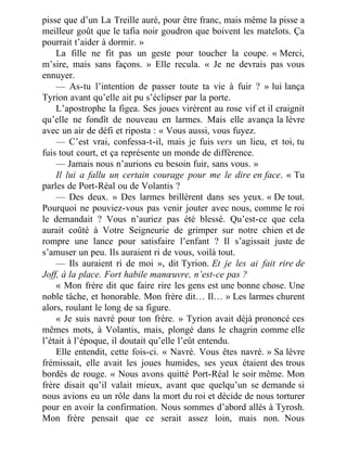 pisse que d’un La Treille auré, pour être franc, mais même la pisse a
meilleur goût que le tafia noir goudron que boivent les matelots. Ça
pourrait t’aider à dormir. »
La fille ne fit pas un geste pour toucher la coupe. « Merci,
m’sire, mais sans façons. » Elle recula. « Je ne devrais pas vous
ennuyer.
— As-tu l’intention de passer toute ta vie à fuir ? » lui lança
Tyrion avant qu’elle ait pu s’éclipser par la porte.
L’apostrophe la figea. Ses joues virèrent au rose vif et il craignit
qu’elle ne fondît de nouveau en larmes. Mais elle avança la lèvre
avec un air de défi et riposta : « Vous aussi, vous fuyez.
— C’est vrai, confessa-t-il, mais je fuis vers un lieu, et toi, tu
fuis tout court, et ça représente un monde de différence.
— Jamais nous n’aurions eu besoin fuir, sans vous. »
Il lui a fallu un certain courage pour me le dire en face. « Tu
parles de Port-Réal ou de Volantis ?
— Des deux. » Des larmes brillèrent dans ses yeux. « De tout.
Pourquoi ne pouviez-vous pas venir jouter avec nous, comme le roi
le demandait ? Vous n’auriez pas été blessé. Qu’est-ce que cela
aurait coûté à Votre Seigneurie de grimper sur notre chien et de
rompre une lance pour satisfaire l’enfant ? Il s’agissait juste de
s’amuser un peu. Ils auraient ri de vous, voilà tout.
— Ils auraient ri de moi », dit Tyrion. Et je les ai fait rire de
Joff, à la place. Fort habile manœuvre, n’est-ce pas ?
« Mon frère dit que faire rire les gens est une bonne chose. Une
noble tâche, et honorable. Mon frère dit… Il… » Les larmes churent
alors, roulant le long de sa figure.
« Je suis navré pour ton frère. » Tyrion avait déjà prononcé ces
mêmes mots, à Volantis, mais, plongé dans le chagrin comme elle
l’était à l’époque, il doutait qu’elle l’eût entendu.
Elle entendit, cette fois-ci. « Navré. Vous êtes navré. » Sa lèvre
frémissait, elle avait les joues humides, ses yeux étaient des trous
bordés de rouge. « Nous avons quitté Port-Réal le soir même. Mon
frère disait qu’il valait mieux, avant que quelqu’un se demande si
nous avions eu un rôle dans la mort du roi et décide de nous torturer
pour en avoir la confirmation. Nous sommes d’abord allés à Tyrosh.
Mon frère pensait que ce serait assez loin, mais non. Nous
 
