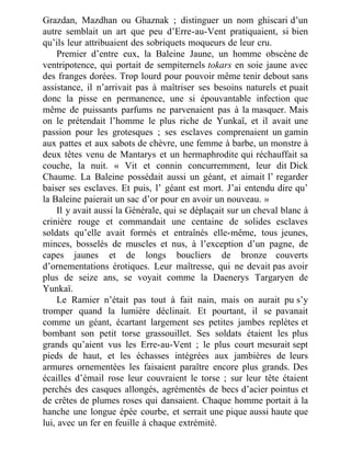 Grazdan, Mazdhan ou Ghaznak ; distinguer un nom ghiscari d’un
autre semblait un art que peu d’Erre-au-Vent pratiquaient, si bien
qu’ils leur attribuaient des sobriquets moqueurs de leur cru.
Premier d’entre eux, la Baleine Jaune, un homme obscène de
ventripotence, qui portait de sempiternels tokars en soie jaune avec
des franges dorées. Trop lourd pour pouvoir même tenir debout sans
assistance, il n’arrivait pas à maîtriser ses besoins naturels et puait
donc la pisse en permanence, une si épouvantable infection que
même de puissants parfums ne parvenaient pas à la masquer. Mais
on le prétendait l’homme le plus riche de Yunkaï, et il avait une
passion pour les grotesques ; ses esclaves comprenaient un gamin
aux pattes et aux sabots de chèvre, une femme à barbe, un monstre à
deux têtes venu de Mantarys et un hermaphrodite qui réchauffait sa
couche, la nuit. « Vit et connin concurremment, leur dit Dick
Chaume. La Baleine possédait aussi un géant, et aimait l’ regarder
baiser ses esclaves. Et puis, l’ géant est mort. J’ai entendu dire qu’
la Baleine paierait un sac d’or pour en avoir un nouveau. »
Il y avait aussi la Générale, qui se déplaçait sur un cheval blanc à
crinière rouge et commandait une centaine de solides esclaves
soldats qu’elle avait formés et entraînés elle-même, tous jeunes,
minces, bosselés de muscles et nus, à l’exception d’un pagne, de
capes jaunes et de longs boucliers de bronze couverts
d’ornementations érotiques. Leur maîtresse, qui ne devait pas avoir
plus de seize ans, se voyait comme la Daenerys Targaryen de
Yunkaï.
Le Ramier n’était pas tout à fait nain, mais on aurait pu s’y
tromper quand la lumière déclinait. Et pourtant, il se pavanait
comme un géant, écartant largement ses petites jambes replètes et
bombant son petit torse grassouillet. Ses soldats étaient les plus
grands qu’aient vus les Erre-au-Vent ; le plus court mesurait sept
pieds de haut, et les échasses intégrées aux jambières de leurs
armures ornementées les faisaient paraître encore plus grands. Des
écailles d’émail rose leur couvraient le torse ; sur leur tête étaient
perchés des casques allongés, agrémentés de becs d’acier pointus et
de crêtes de plumes roses qui dansaient. Chaque homme portait à la
hanche une longue épée courbe, et serrait une pique aussi haute que
lui, avec un fer en feuille à chaque extrémité.
 