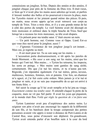 connaissions un jongleur, là-bas. Depuis des années et des années, il
jonglait chaque jour près de la fontaine du Dieu ivre. Il était vieux,
si bien qu’il n’avait plus les mains aussi adroites qu’avant, et parfois
il laissait tomber des balles et les poursuivait à travers la place, mais
les Tyroshis riaient et lui jetaient quand même des pièces. Et puis,
un matin, nous avons appris qu’on avait retrouvé son corps au
temple de Trios. Trios a trois têtes, et il y a une grande statue de lui
à côté des portes du temple. Le vieil homme avait été découpé en
trois morceaux et enfoncé dans la triple bouche de Trios. Sauf que
lorsqu’on a recousu les trois morceaux, sa tête avait disparu.
— Un présent pour ma tendre sœur. C’était encore un nain.
— Un petit homme, oui. Comme vous et Oppo. Liard. Est-ce
que vous êtes navré pour le jongleur, aussi ?
— J’ignorais l’existence de ton jongleur jusqu’à cet instant…
Mais oui, je regrette sa mort.
— Il est mort pour toi. Tu as son sang sur les mains. »
L’accusation porta douloureusement, si tôt après les paroles de
Jorah Mormont. « Ma sœur a son sang sur les mains, ainsi que les
brutes qui l’ont tué. Mes mains… » Tyrion les retourna, les inspecta,
les serra en poings. « Mes mains sont gantées de sang séché,
certainement. Dis que j’ai tué les miens, et tu n’auras pas tort.
Régicide, j’en répondrai également. J’ai tué mères, pères, neveux,
maîtresses, hommes, femmes, rois et putains. Une fois, un chanteur
m’a agacé, et j’ai fait cuire cette ordure. Mais jamais je n’ai tué ni
jongleur ni nain, et je ne suis pas responsable de ce qui est arrivé à
ton foutu frère. »
Sol saisit la coupe qu’il lui avait remplie et la lui jeta au visage.
Exactement comme ma tendre sœur. Il entendit claquer la porte de la
coquerie, mais ne vit pas Sol partir. Il avait les yeux qui piquaient,
et le monde était flou. Voilà qui règle la question de s’en faire une
amie.
Tyrion Lannister avait peu d’expérience des autres nains. Le
seigneur son père n’avait pas encouragé les rappels de la difformité
de son fils, et les bateleurs dont la troupe comprenait des petites
personnes avaient vite appris à rester à distance de Port-Lannis et de
Castral Roc, sous peine d’encourir son déplaisir. En grandissant,
Tyrion avait entendu parler d’un bouffon nain à la cour du lord
 