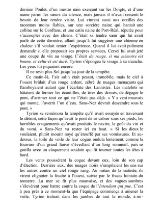 dornien Poulet, d’un mestre nain exerçant sur les Doigts, et d’une
naine parmi les sœurs du silence, mais jamais il n’avait ressenti le
besoin de leur rendre visite. Lui vinrent aussi aux oreilles des
racontars moins fiables, sur une sorcière naine qui hantait une
colline sur le Conflans, et une catin naine de Port-Réal, réputée pour
s’accoupler avec des chiens. C’était sa tendre sœur qui lui avait
parlé de cette dernière, allant jusqu’à lui suggérer une chienne en
chaleur s’il voulait tenter l’expérience. Quand il lui avait poliment
demandé si elle proposait ses propres services, Cersei lui avait jeté
une coupe de vin au visage. C’était du rouge, si ma mémoire est
bonne, et celui-ci est doré. Tyrion s’épongea le visage à sa manche.
Les yeux lui piquaient encore.
Il ne revit plus Sol jusqu’au jour de la tempête.
Ce matin-là, l’air salin était pesant, immobile, mais le ciel à
l’ouest brûlait d’un rouge ardent, zébré de nuages menaçants qui
flamboyaient autant que l’écarlate des Lannister. Les matelots se
hâtaient de fermer les écoutilles, de tirer des drisses, de dégager le
pont, d’arrimer tout ce qui ne l’était pas déjà. « Y a vent mauvais
qui monte, l’avertit l’un d’eux. Sans-Nez devrait descendre sous le
pont. »
Tyrion se remémora la tempête qu’il avait essuyée en traversant
le détroit, cette façon qu’avait le pont de se cabrer sous ses pieds, les
horribles craquements qu’avait produits le navire, le goût du vin et
du vomi. « Sans-Nez va rester ici en haut. » Si les dieux le
voulaient, plutôt mourir noyé qu’étouffé par ses vomissures. Et au-
dessus, la toile de voile de leur cogue ondula lentement, comme la
fourrure d’un grand fauve s’éveillant d’un long sommeil, puis se
gonfla avec un claquement soudain qui fit tourner toutes les têtes à
bord.
Les vents poussèrent la cogue devant eux, loin de son cap
d’élection. Derrière eux, des nuages noirs s’empilaient les uns sur
les autres contre un ciel rouge sang. Au mitan de la matinée, ils
virent clignoter la foudre à l’ouest, suivie par le fracas lointain du
tonnerre. La mer se fit plus mauvaise, et des vagues sombres
s’élevèrent pour battre contre la coque de l’Intendant qui pue. C’est
à peu près à ce moment-là que l’équipage commença à amener la
voile. Tyrion traînait dans les jambes de tout le monde, à mi-
 