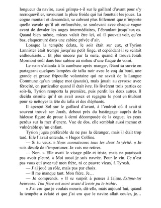 longueur du navire, aussi grimpa-t-il sur le gaillard d’avant pour s’y
recroqueviller, savourant la pluie froide qui lui fouettait les joues. La
cogue montait et descendait, se cabrant plus follement que n’importe
quelle cavale qu’il ait enfourchée, se soulevant avec chaque vague
avant de dévaler les auges intermédiaires, l’ébranlant jusqu’aux os.
Quand bien même, mieux valait être ici, où il pouvait voir, qu’en
bas, claquemuré dans une cabine privée d’air.
Lorsque la tempête éclata, le soir était sur eux, et Tyrion
Lannister était trempé jusqu’au petit linge, et cependant il se sentait
enthousiaste… Et plus encore par la suite, quand il trouva Jorah
Mormont soûl dans leur cabine au milieu d’une flaque de vomi.
Le nain s’attarda à la cambuse après manger, fêtant sa survie en
partageant quelques lampées de tafia noir avec le coq du bord, une
grande et grasse fripouille volantaine qui ne savait de la Langue
Commune qu’un unique mot (putain), mais jouait au cyvosse avec
férocité, en particulier quand il était ivre. Ils livrèrent trois parties ce
soir-là, Tyrion remporta la première, puis perdit les deux autres. Il
décida ensuite qu’il en avait assez et regagna le pont en titubant
pour se nettoyer la tête du tafia et des éléphants.
Il aperçut Sol sur le gaillard d’avant, à l’endroit où il avait si
souvent trouvé ser Jorah, debout près du bastingage auprès de la
hideuse figure de proue à demi décomposée de la cogue, les yeux
perdus sur la mer d’encre. Vue de dos, elle semblait aussi menue et
vulnérable qu’un enfant.
Tyrion jugea préférable de ne pas la déranger, mais il était trop
tard. Elle l’avait entendu. « Hugor Colline.
— Si tu veux. » Nous connaissons tous les deux la vérité. « Je
suis désolé de t’importuner. Je vais me retirer.
— Non. » Elle avait le visage pâle et triste, mais ne paraissait
pas avoir pleuré. « Moi aussi je suis navrée. Pour le vin. Ce n’est
pas vous qui avez tué mon frère, ni ce pauvre vieux, à Tyrosh.
— J’ai joué un rôle, mais pas par choix.
— Il me manque tant. Mon frère. Je…
— Je comprends. » Il se surprit à penser à Jaime. Estime-toi
heureuse. Ton frère est mort avant d’avoir pu te trahir.
« J’ai cru que je voulais mourir, dit-elle, mais aujourd’hui, quand
la tempête a éclaté et que j’ai cru que le navire allait couler, je…
 