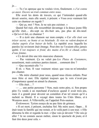 je…
— Tu t’es aperçue que tu voulais vivre, finalement. » J’ai connu
ça aussi. Encore un trait commun entre nous.
Elle avait les dents de travers, ce qui l’intimidait quand elle
devait sourire, mais elle sourit, à présent. « Vous avez vraiment fait
cuire un chanteur en ragoût ?
— Qui ça, moi ? Non. Je ne sais pas cuisiner. »
Quand Sol riait, elle ressemblait davantage à la douce jeune fille
qu’elle était… dix-sept ou dix-huit ans, pas plus de dix-neuf.
« Qu’a-t-il fait, ce chanteur ?
— Il a écrit une chanson sur mon compte. » Car elle était son
trésor secret, sa honte et sa béatitude. Et rien ne valent donjon ni
chaîne auprès d’un baiser de belle. La rapidité avec laquelle les
paroles lui revinrent était étrange. Peut-être ne l’avaient-elles jamais
quitté. C’est toujours si froid, des mains d’or,/Et si chaud, celles
d’une femme.
« Ce devait être une très mauvaise chanson.
— Pas vraiment. Ça ne valait pas Les Pluies de Castamere,
assurément, mais certaines parties étaient… comment dire ?
— Que racontait-elle ? »
Il rit. « Non. Il vaut vraiment mieux que vous ne m’entendiez
pas chanter.
— Ma mère chantait pour nous, quand nous étions enfants. Pour
mon frère et moi. Elle répétait toujours que la voix n’avait pas
d’importance quand on aimait la chanson.
— Elle était… ?
— … une petite personne ? Non, mais notre père, si. Son propre
père l’a vendu à un marchand d’esclaves quand il avait trois ans,
mais il a grandi pour devenir un comédien d’un tel renom qu’il a
racheté sa liberté. Il a voyagé dans toutes les Cités libres, et à
Westeros aussi. À Villevieille, on l’appelait Pois-sauteur.
Évidemment. Tyrion essaya de ne pas faire de grimace.
« Il est mort, à présent, enchaîna Sol. Ma mère aussi. Oppo… Il
était toute la famille qui me restait, et le voilà parti à son tour. » Elle
détourna la tête et regarda la mer. « Que vais-je devenir ? Où vais-je
aller ? Je ne connais aucun métier, sinon le spectacle de joute, et il
faut être deux pour cela. »
 