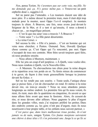 Non, pensa Tyrion. Ne t’aventure pas sur cette voie, ma fille. Ne
me demande pas ça. N’y pense même pas. « Trouve-toi un petit
orphelin doué », suggéra-t-il.
Sol ne parut pas l’entendre. « Les tournois étaient une idée de
mon père. Il a même dressé la première truie, mais il était déjà trop
malade pour la monter, aussi Oppo l’a-t-il remplacé. Je montais
toujours le chien. À Braavos, une fois, nous avons joué devant le
Seigneur de la Mer, et il a tant ri qu’ensuite, il nous a donné à
chacun un… un magnifique présent.
— C’est là que ma sœur vous a trouvés ? À Braavos ?
— Votre sœur ? » La fille parut désorientée.
« La reine Cersei. »
Sol secoua la tête. « Elle n’a jamais… C’est un homme qui est
venu nous chercher, à Pentos. Osmund. Non, Oswald. Quelque
chose comme ça. C’est Oppo qui l’a rencontré, pas moi. Oppo
s’occupait de tous nos contrats. Mon frère savait toujours quoi faire,
où nous produire ensuite.
— Nous allons à Meereen, maintenant. »
Elle lui jeta un coup d’œil perplexe. « À Qarth, vous voulez dire.
Nous nous rendons à Qarth, via la Nouvelle-Ghis.
— À Meereen. Tu chevaucheras ton chien pour la reine dragon
et tu repartiras avec ton poids en or. Tu ferais mieux de commencer
à te gaver, de façon à être toute grassouillette lorsque tu jouteras
devant Sa Grâce. »
Sol ne lui rendit pas son sourire. « Toute seule, l’unique chose
que je puisse faire, c’est de chevaucher en rond. Et même si la reine
devait rire, où irais-je ensuite ? Nous ne nous attardons jamais
longtemps au même endroit. La première fois qu’ils nous voient, ils
rient, ils rient, mais dès la quatrième ou cinquième, ils savent ce que
nous allons faire avant que nous le fassions. Alors, ils cessent de
rire, et nous devons aller ailleurs. Nous gagnons le plus d’argent
dans les grandes villes, mais j’ai toujours préféré les petites. Dans
des endroits comme ça, les gens n’ont pas d’argent, mais ils nous
nourrissent à leur propre table, et les enfants nous suivent partout. »
C’est parce que, dans leurs malheureux trous perdus, ils n’ont
jamais vu de nain, songea Tyrion. Ces foutus morpions suivraient
une chèvre à deux têtes s’il s’en présentait une. Jusqu’à ce qu’ils se
 