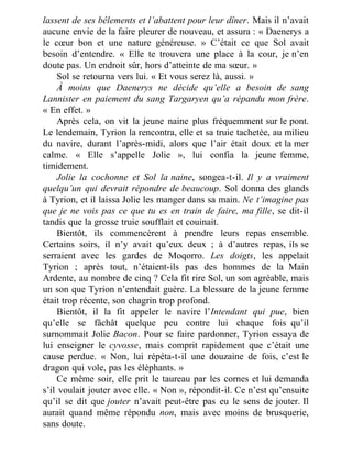 lassent de ses bêlements et l’abattent pour leur dîner. Mais il n’avait
aucune envie de la faire pleurer de nouveau, et assura : « Daenerys a
le cœur bon et une nature généreuse. » C’était ce que Sol avait
besoin d’entendre. « Elle te trouvera une place à la cour, je n’en
doute pas. Un endroit sûr, hors d’atteinte de ma sœur. »
Sol se retourna vers lui. « Et vous serez là, aussi. »
À moins que Daenerys ne décide qu’elle a besoin de sang
Lannister en paiement du sang Targaryen qu’a répandu mon frère.
« En effet. »
Après cela, on vit la jeune naine plus fréquemment sur le pont.
Le lendemain, Tyrion la rencontra, elle et sa truie tachetée, au milieu
du navire, durant l’après-midi, alors que l’air était doux et la mer
calme. « Elle s’appelle Jolie », lui confia la jeune femme,
timidement.
Jolie la cochonne et Sol la naine, songea-t-il. Il y a vraiment
quelqu’un qui devrait répondre de beaucoup. Sol donna des glands
à Tyrion, et il laissa Jolie les manger dans sa main. Ne t’imagine pas
que je ne vois pas ce que tu es en train de faire, ma fille, se dit-il
tandis que la grosse truie soufflait et couinait.
Bientôt, ils commencèrent à prendre leurs repas ensemble.
Certains soirs, il n’y avait qu’eux deux ; à d’autres repas, ils se
serraient avec les gardes de Moqorro. Les doigts, les appelait
Tyrion ; après tout, n’étaient-ils pas des hommes de la Main
Ardente, au nombre de cinq ? Cela fit rire Sol, un son agréable, mais
un son que Tyrion n’entendait guère. La blessure de la jeune femme
était trop récente, son chagrin trop profond.
Bientôt, il la fit appeler le navire l’Intendant qui pue, bien
qu’elle se fâchât quelque peu contre lui chaque fois qu’il
surnommait Jolie Bacon. Pour se faire pardonner, Tyrion essaya de
lui enseigner le cyvosse, mais comprit rapidement que c’était une
cause perdue. « Non, lui répéta-t-il une douzaine de fois, c’est le
dragon qui vole, pas les éléphants. »
Ce même soir, elle prit le taureau par les cornes et lui demanda
s’il voulait jouter avec elle. « Non », répondit-il. Ce n’est qu’ensuite
qu’il se dit que jouter n’avait peut-être pas eu le sens de jouter. Il
aurait quand même répondu non, mais avec moins de brusquerie,
sans doute.
 