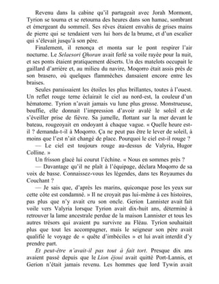 Revenu dans la cabine qu’il partageait avec Jorah Mormont,
Tyrion se tourna et se retourna des heures dans son hamac, sombrant
et émergeant du sommeil. Ses rêves étaient envahis de grises mains
de pierre qui se tendaient vers lui hors de la brume, et d’un escalier
qui s’élevait jusqu’à son père.
Finalement, il renonça et monta sur le pont respirer l’air
nocturne. Le Selaesori Qhoran avait ferlé sa voile rayée pour la nuit,
et ses ponts étaient pratiquement déserts. Un des matelots occupait le
gaillard d’arrière et, au milieu du navire, Moqorro était assis près de
son brasero, où quelques flammèches dansaient encore entre les
braises.
Seules paraissaient les étoiles les plus brillantes, toutes à l’ouest.
Un reflet rouge terne éclairait le ciel au nord-est, la couleur d’un
hématome. Tyrion n’avait jamais vu lune plus grosse. Monstrueuse,
bouffie, elle donnait l’impression d’avoir avalé le soleil et de
s’éveiller prise de fièvre. Sa jumelle, flottant sur la mer devant le
bateau, rougeoyait en ondoyant à chaque vague. « Quelle heure est-
il ? demanda-t-il à Moqorro. Ça ne peut pas être le lever de soleil, à
moins que l’est n’ait changé de place. Pourquoi le ciel est-il rouge ?
— Le ciel est toujours rouge au-dessus de Valyria, Hugor
Colline. »
Un frisson glacé lui courut l’échine. « Nous en sommes près ?
— Davantage qu’il ne plaît à l’équipage, déclara Moqorro de sa
voix de basse. Connaissez-vous les légendes, dans tes Royaumes du
Couchant ?
— Je sais que, d’après les marins, quiconque pose les yeux sur
cette côte est condamné. » Il ne croyait pas lui-même à ces histoires,
pas plus que n’y avait cru son oncle. Gerion Lannister avait fait
voile vers Valyria lorsque Tyrion avait dix-huit ans, déterminé à
retrouver la lame ancestrale perdue de la maison Lannister et tous les
autres trésors qui avaient pu survivre au Fléau. Tyrion souhaitait
plus que tout les accompagner, mais le seigneur son père avait
qualifié le voyage de « quête d’imbéciles » et lui avait interdit d’y
prendre part.
Et peut-être n’avait-il pas tout à fait tort. Presque dix ans
avaient passé depuis que le Lion éjoui avait quitté Port-Lannis, et
Gerion n’était jamais revenu. Les hommes que lord Tywin avait
 