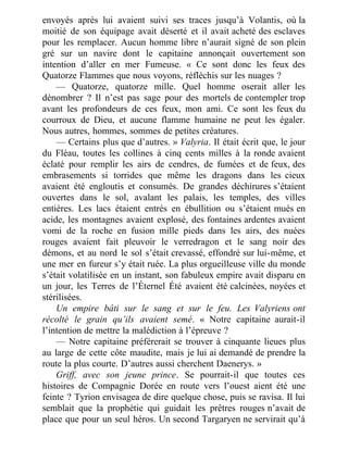 envoyés après lui avaient suivi ses traces jusqu’à Volantis, où la
moitié de son équipage avait déserté et il avait acheté des esclaves
pour les remplacer. Aucun homme libre n’aurait signé de son plein
gré sur un navire dont le capitaine annonçait ouvertement son
intention d’aller en mer Fumeuse. « Ce sont donc les feux des
Quatorze Flammes que nous voyons, réfléchis sur les nuages ?
— Quatorze, quatorze mille. Quel homme oserait aller les
dénombrer ? Il n’est pas sage pour des mortels de contempler trop
avant les profondeurs de ces feux, mon ami. Ce sont les feux du
courroux de Dieu, et aucune flamme humaine ne peut les égaler.
Nous autres, hommes, sommes de petites créatures.
— Certains plus que d’autres. » Valyria. Il était écrit que, le jour
du Fléau, toutes les collines à cinq cents milles à la ronde avaient
éclaté pour remplir les airs de cendres, de fumées et de feux, des
embrasements si torrides que même les dragons dans les cieux
avaient été engloutis et consumés. De grandes déchirures s’étaient
ouvertes dans le sol, avalant les palais, les temples, des villes
entières. Les lacs étaient entrés en ébullition ou s’étaient mués en
acide, les montagnes avaient explosé, des fontaines ardentes avaient
vomi de la roche en fusion mille pieds dans les airs, des nuées
rouges avaient fait pleuvoir le verredragon et le sang noir des
démons, et au nord le sol s’était crevassé, effondré sur lui-même, et
une mer en fureur s’y était ruée. La plus orgueilleuse ville du monde
s’était volatilisée en un instant, son fabuleux empire avait disparu en
un jour, les Terres de l’Éternel Été avaient été calcinées, noyées et
stérilisées.
Un empire bâti sur le sang et sur le feu. Les Valyriens ont
récolté le grain qu’ils avaient semé. « Notre capitaine aurait-il
l’intention de mettre la malédiction à l’épreuve ?
— Notre capitaine préférerait se trouver à cinquante lieues plus
au large de cette côte maudite, mais je lui ai demandé de prendre la
route la plus courte. D’autres aussi cherchent Daenerys. »
Griff, avec son jeune prince. Se pourrait-il que toutes ces
histoires de Compagnie Dorée en route vers l’ouest aient été une
feinte ? Tyrion envisagea de dire quelque chose, puis se ravisa. Il lui
semblait que la prophétie qui guidait les prêtres rouges n’avait de
place que pour un seul héros. Un second Targaryen ne servirait qu’à
 
