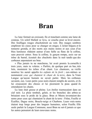 Bran
La lune formait un croissant, fin et tranchant comme une lame de
couteau. Un soleil blafard se leva, se coucha pour se lever encore.
Des feuillages rouges chuchotèrent au vent. Des nuages sombres
emplirent les cieux pour se changer en orages. L’éclair fulgura et le
tonnerre gronda, et des morts aux mains noires et aux yeux d’un
bleu lumineux rôdaient autour d’une faille au flanc de la colline,
sans pouvoir entrer. Sous la colline, le garçon rompu, assis sur un
trône de barral, écoutait des chuchotis dans la nuit tandis que des
corbeaux arpentaient ses bras.
« Plus jamais tu ne marcheras, lui avait promis la corneille à
trois yeux, mais tu voleras. » Parfois, de quelque part en bas, très
loin, montaient les échos d’un chant. Les chanteurs, sa vieille
nourrice les aurait appelés les enfants de la forêt ; eux-mêmes se
nommaient ceux qui chantent le chant de la terre, dans la Vraie
Langue qu’aucun humain ne savait parler. Mais les corbeaux
savaient, eux. Leurs petits yeux noirs étaient remplis de secrets, et ils
lui croassaient des choses et lui picoraient la peau quand ils
entendaient les chants.
La lune était grasse et pleine. Les étoiles tournoyaient dans un
ciel noir. La pluie tombait, gelait, et les branches des arbres se
brisaient sous le poids de la glace. Bran et Meera inventaient des
noms pour ceux qui chantaient le chant de la terre : Frêne, Feuille et
Écailles, Dague noire, Boucle-neige et Charbons. Leurs vrais noms
étaient trop longs pour des langues humaines, selon Feuille. Elle
seule parlait la Langue Commune, aussi Bran ne sut-il jamais ce que
les autres pensaient de leurs nouveaux noms.
 