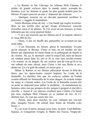 « Le Ramier en fait l’élevage, les informa Dick Chaume. Il
achète de grands esclaves dans le monde entier, accouple les
hommes avec les femmes et garde les plus grands enfants pour les
Hérons. Il espère pouvoir un jour s’ dispenser des échasses.
— Quelques sessions sur un chevalet pourraient accélérer le
processus », suggéra le mastodonte.
Gerris Boisleau éclata de rire. « Une bande qui inspire la terreur.
Rien ne me terrifie plus qu’une troupe d’échassiers couverts
d’écailles roses et de plumes. Si j’en avais un aux trousses, je rirais
tellement que ma vessie pourrait lâcher.
— Y en a qui trouvent que les Hérons ont d’ la majesté, observa
le vieux Bill les Os.
— Ouais, si ton roi bouffe des grenouilles en se tenant sur une
seule patte.
— C’est froussard, les hérons, glissa le mastodonte. Un jour
qu’on chassait, le Buveur, Cletus et moi, on est tombés sur des
hérons qui arpentaient les hauts-fonds en se gobergeant de têtards et
de vairons. Ah, ça, le spectacle valait le coup d’œil, mais un faucon
est soudain passé dans les airs et ils se sont tous envolés comme
s’ils avaient vu un dragon. Ils ont soulevé tant de vent qu’ils m’en
ont culbuté de mon cheval, mais Cletus a tiré une flèche et en a
abattu un. Ça a le goût du canard, en moins gras. »
Même le Ramier et ses Hérons pâlissaient devant la folie des
frères que les épées-louées avaient baptisés les Lords de la
Sonnaille. La dernière fois que les esclaves soldats de Yunkaï
avaient affronté les Immaculés de la reine dragon, ils avaient rompu
les rangs et s’étaient enfuis. Les Lords de la Sonnaille avaient mis
au point un dispositif pour pallier le problème ; ils enchaînaient les
hommes entre eux par groupes de dix, poignet à poignet et cheville à
cheville. « Aucun d’ ces pauvres couillons peut s’enfuir s’ils fuient
pas tous, expliqua Dick Chaume en se tordant de rire. Et s’i’
détalent tous, ils vont pas courir très vite.
— Putain, mais pour marcher, ils vont vraiment pas vite non
plus, maugréa Fayots. On entend leurs bruits de ferraille à dix
lieues. »
Il y en avait d’autres, presque aussi fous, ou pires. Lord Ballotte-
bajoues, le Conquérant ivrogne, le Maître des Fauves, Trogne-de-
 