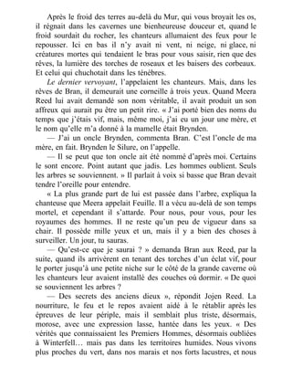 Après le froid des terres au-delà du Mur, qui vous broyait les os,
il régnait dans les cavernes une bienheureuse douceur et, quand le
froid sourdait du rocher, les chanteurs allumaient des feux pour le
repousser. Ici en bas il n’y avait ni vent, ni neige, ni glace, ni
créatures mortes qui tendaient le bras pour vous saisir, rien que des
rêves, la lumière des torches de roseaux et les baisers des corbeaux.
Et celui qui chuchotait dans les ténèbres.
Le dernier vervoyant, l’appelaient les chanteurs. Mais, dans les
rêves de Bran, il demeurait une corneille à trois yeux. Quand Meera
Reed lui avait demandé son nom véritable, il avait produit un son
affreux qui aurait pu être un petit rire. « J’ai porté bien des noms du
temps que j’étais vif, mais, même moi, j’ai eu un jour une mère, et
le nom qu’elle m’a donné à la mamelle était Brynden.
— J’ai un oncle Brynden, commenta Bran. C’est l’oncle de ma
mère, en fait. Brynden le Silure, on l’appelle.
— Il se peut que ton oncle ait été nommé d’après moi. Certains
le sont encore. Point autant que jadis. Les hommes oublient. Seuls
les arbres se souviennent. » Il parlait à voix si basse que Bran devait
tendre l’oreille pour entendre.
« La plus grande part de lui est passée dans l’arbre, expliqua la
chanteuse que Meera appelait Feuille. Il a vécu au-delà de son temps
mortel, et cependant il s’attarde. Pour nous, pour vous, pour les
royaumes des hommes. Il ne reste qu’un peu de vigueur dans sa
chair. Il possède mille yeux et un, mais il y a bien des choses à
surveiller. Un jour, tu sauras.
— Qu’est-ce que je saurai ? » demanda Bran aux Reed, par la
suite, quand ils arrivèrent en tenant des torches d’un éclat vif, pour
le porter jusqu’à une petite niche sur le côté de la grande caverne où
les chanteurs leur avaient installé des couches où dormir. « De quoi
se souviennent les arbres ?
— Des secrets des anciens dieux », répondit Jojen Reed. La
nourriture, le feu et le repos avaient aidé à le rétablir après les
épreuves de leur périple, mais il semblait plus triste, désormais,
morose, avec une expression lasse, hantée dans les yeux. « Des
vérités que connaissaient les Premiers Hommes, désormais oubliées
à Winterfell… mais pas dans les territoires humides. Nous vivons
plus proches du vert, dans nos marais et nos forts lacustres, et nous
 