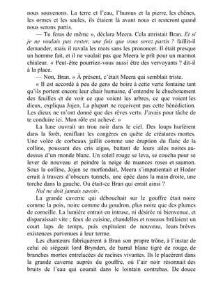 nous souvenons. La terre et l’eau, l’humus et la pierre, les chênes,
les ormes et les saules, ils étaient là avant nous et resteront quand
nous serons partis.
— Tu feras de même », déclara Meera. Cela attristait Bran. Et si
je ne voulais pas rester, une fois que vous serez partis ? faillit-il
demander, mais il ravala les mots sans les prononcer. Il était presque
un homme fait, et il ne voulait pas que Meera le prît pour un marmot
chialeur. « Peut-être pourriez-vous aussi être des vervoyants ? dit-il
à la place.
— Non, Bran. » À présent, c’était Meera qui semblait triste.
« Il est accordé à peu de gens de boire à cette verte fontaine tant
qu’ils portent encore leur chair humaine, d’entendre le chuchotement
des feuilles et de voir ce que voient les arbres, ce que voient les
dieux, expliqua Jojen. La plupart ne reçoivent pas cette bénédiction.
Les dieux ne m’ont donné que des rêves verts. J’avais pour tâche de
te conduire ici. Mon rôle est achevé. »
La lune ouvrait un trou noir dans le ciel. Des loups hurlèrent
dans la forêt, reniflant les congères en quête de créatures mortes.
Une volée de corbeaux jaillit comme une éruption du flanc de la
colline, poussant des cris aigus, battant de leurs ailes noires au-
dessus d’un monde blanc. Un soleil rouge se leva, se coucha pour se
lever de nouveau et peindre la neige de nuances roses et saumon.
Sous la colline, Jojen se morfondait, Meera s’impatientait et Hodor
errait à travers d’obscurs tunnels, une épée dans la main droite, une
torche dans la gauche. Ou était-ce Bran qui errait ainsi ?
Nul ne doit jamais savoir.
La grande caverne qui débouchait sur le gouffre était noire
comme la poix, noire comme du goudron, plus noire que des plumes
de corneille. La lumière entrait en intruse, ni désirée ni bienvenue, et
disparaissait vite ; feux de cuisine, chandelles et roseaux brûlaient un
court laps de temps, puis expiraient de nouveau, leurs brèves
existences parvenues à leur terme.
Les chanteurs fabriquèrent à Bran son propre trône, à l’instar de
celui où siégeait lord Brynden, de barral blanc tigré de rouge, de
branches mortes entrelacées de racines vivantes. Ils le placèrent dans
la grande caverne auprès du gouffre, où l’air noir résonnait des
bruits de l’eau qui courait dans le lointain contrebas. De douce
 