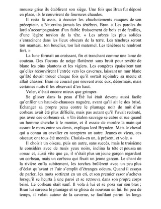 mousse grise ils établirent son siège. Une fois que Bran fut déposé
en place, ils le couvrirent de fourrures chaudes.
Il resta là assis, à écouter les chuchotements rauques de son
précepteur. « Ne crains jamais les ténèbres, Bran. » Les paroles du
lord s’accompagnaient d’un faible froissement de bois et de feuilles,
d’une légère torsion de la tête. « Les arbres les plus solides
s’enracinent dans les lieux obscurs de la terre. Les ténèbres seront
ton manteau, ton bouclier, ton lait maternel. Les ténèbres te rendront
fort. »
La lune formait un croissant, fin et tranchant comme une lame de
couteau. Des flocons de neige flottèrent sans bruit pour revêtir de
blanc les pins plantons et les vigiers. Les congères épaissirent tant
qu’elles recouvrirent l’entrée vers les cavernes, laissant un mur blanc
qu’Été devait trouer chaque fois qu’il sortait rejoindre sa meute et
allait chasser. Bran ne courait pas souvent avec eux, désormais, mais
certaines nuits il les observait d’en haut.
Voler, c’était encore mieux que grimper.
Se glisser dans la peau d’Été lui était devenu aussi facile
qu’enfiler un haut-de-chausses naguère, avant qu’il ait le dos brisé.
Échanger sa propre peau contre le plumage noir de nuit d’un
corbeau avait été plus difficile, mais pas autant qu’il l’avait redouté,
pas avec ces corbeaux-ci. « Un étalon sauvage se cabre et rue quand
un homme cherche à le monter, et il essaie de mordre la main qui
assure le mors entre ses dents, expliqua lord Brynden. Mais le cheval
qui a connu un cavalier en acceptera un autre. Jeunes ou vieux, ces
oiseaux ont tous été montés. Choisis-en un, à présent, et vole. »
Il choisit un oiseau, puis un autre, sans succès, mais le troisième
le considéra avec de rusés yeux noirs, inclina la tête et poussa un
couac et, aussi vite que ça, il n’était plus un jeune garçon regardant
un corbeau, mais un corbeau qui fixait un jeune garçon. Le chant de
la rivière enfla subitement, les torches brûlèrent avec un peu plus
d’éclat qu’avant et l’air s’emplit d’étranges odeurs. Quand il essaya
de parler, les mots sortirent en un cri, et son premier essor s’acheva
lorsqu’il se heurta à une paroi et se retrouva dans son propre corps
brisé. Le corbeau était sauf. Il vola à lui et se posa sur son bras ;
Bran lui caressa le plumage et se glissa de nouveau en lui. En peu de
temps, il volait autour de la caverne, se faufilant parmi les longs
 