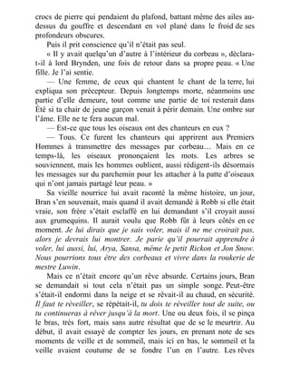 crocs de pierre qui pendaient du plafond, battant même des ailes au-
dessus du gouffre et descendant en vol plané dans le froid de ses
profondeurs obscures.
Puis il prit conscience qu’il n’était pas seul.
« Il y avait quelqu’un d’autre à l’intérieur du corbeau », déclara-
t-il à lord Brynden, une fois de retour dans sa propre peau. « Une
fille. Je l’ai sentie.
— Une femme, de ceux qui chantent le chant de la terre, lui
expliqua son précepteur. Depuis longtemps morte, néanmoins une
partie d’elle demeure, tout comme une partie de toi resterait dans
Été si ta chair de jeune garçon venait à périr demain. Une ombre sur
l’âme. Elle ne te fera aucun mal.
— Est-ce que tous les oiseaux ont des chanteurs en eux ?
— Tous. Ce furent les chanteurs qui apprirent aux Premiers
Hommes à transmettre des messages par corbeau… Mais en ce
temps-là, les oiseaux prononçaient les mots. Les arbres se
souviennent, mais les hommes oublient, aussi rédigent-ils désormais
les messages sur du parchemin pour les attacher à la patte d’oiseaux
qui n’ont jamais partagé leur peau. »
Sa vieille nourrice lui avait raconté la même histoire, un jour,
Bran s’en souvenait, mais quand il avait demandé à Robb si elle était
vraie, son frère s’était esclaffé en lui demandant s’il croyait aussi
aux grumequins. Il aurait voulu que Robb fût à leurs côtés en ce
moment. Je lui dirais que je sais voler, mais il ne me croirait pas,
alors je devrais lui montrer. Je parie qu’il pourrait apprendre à
voler, lui aussi, lui, Arya, Sansa, même le petit Rickon et Jon Snow.
Nous pourrions tous être des corbeaux et vivre dans la roukerie de
mestre Luwin.
Mais ce n’était encore qu’un rêve absurde. Certains jours, Bran
se demandait si tout cela n’était pas un simple songe. Peut-être
s’était-il endormi dans la neige et se rêvait-il au chaud, en sécurité.
Il faut te réveiller, se répétait-il, tu dois te réveiller tout de suite, ou
tu continueras à rêver jusqu’à la mort. Une ou deux fois, il se pinça
le bras, très fort, mais sans autre résultat que de se le meurtrir. Au
début, il avait essayé de compter les jours, en prenant note de ses
moments de veille et de sommeil, mais ici en bas, le sommeil et la
veille avaient coutume de se fondre l’un en l’autre. Les rêves
 