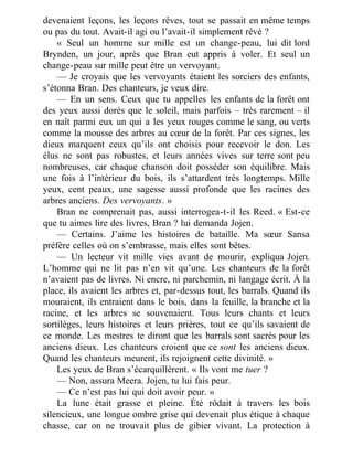 devenaient leçons, les leçons rêves, tout se passait en même temps
ou pas du tout. Avait-il agi ou l’avait-il simplement rêvé ?
« Seul un homme sur mille est un change-peau, lui dit lord
Brynden, un jour, après que Bran eut appris à voler. Et seul un
change-peau sur mille peut être un vervoyant.
— Je croyais que les vervoyants étaient les sorciers des enfants,
s’étonna Bran. Des chanteurs, je veux dire.
— En un sens. Ceux que tu appelles les enfants de la forêt ont
des yeux aussi dorés que le soleil, mais parfois – très rarement – il
en naît parmi eux un qui a les yeux rouges comme le sang, ou verts
comme la mousse des arbres au cœur de la forêt. Par ces signes, les
dieux marquent ceux qu’ils ont choisis pour recevoir le don. Les
élus ne sont pas robustes, et leurs années vives sur terre sont peu
nombreuses, car chaque chanson doit posséder son équilibre. Mais
une fois à l’intérieur du bois, ils s’attardent très longtemps. Mille
yeux, cent peaux, une sagesse aussi profonde que les racines des
arbres anciens. Des vervoyants. »
Bran ne comprenait pas, aussi interrogea-t-il les Reed. « Est-ce
que tu aimes lire des livres, Bran ? lui demanda Jojen.
— Certains. J’aime les histoires de bataille. Ma sœur Sansa
préfère celles où on s’embrasse, mais elles sont bêtes.
— Un lecteur vit mille vies avant de mourir, expliqua Jojen.
L’homme qui ne lit pas n’en vit qu’une. Les chanteurs de la forêt
n’avaient pas de livres. Ni encre, ni parchemin, ni langage écrit. À la
place, ils avaient les arbres et, par-dessus tout, les barrals. Quand ils
mouraient, ils entraient dans le bois, dans la feuille, la branche et la
racine, et les arbres se souvenaient. Tous leurs chants et leurs
sortilèges, leurs histoires et leurs prières, tout ce qu’ils savaient de
ce monde. Les mestres te diront que les barrals sont sacrés pour les
anciens dieux. Les chanteurs croient que ce sont les anciens dieux.
Quand les chanteurs meurent, ils rejoignent cette divinité. »
Les yeux de Bran s’écarquillèrent. « Ils vont me tuer ?
— Non, assura Meera. Jojen, tu lui fais peur.
— Ce n’est pas lui qui doit avoir peur. »
La lune était grasse et pleine. Été rôdait à travers les bois
silencieux, une longue ombre grise qui devenait plus étique à chaque
chasse, car on ne trouvait plus de gibier vivant. La protection à
 