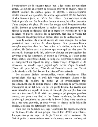 l’embouchure de la caverne tenait bon ; les morts ne pouvaient
entrer. Les neiges en avaient de nouveau enseveli la plupart, mais ils
étaient toujours là, cachés, gelés, en attente. D’autres créatures
mortes vinrent les rejoindre, des choses qui avaient été des hommes
et des femmes jadis, et même des enfants. Des corbeaux morts
étaient perchés sur des branches brunes et nues, les ailes couvertes
d’une carapace de glace. Un ours des neiges sortit bruyamment des
taillis, énorme et squelettique, la moitié de sa tête emportée pour
révéler le crâne au-dessous. Été et sa meute se jetèrent sur lui et le
taillèrent en pièces. Ensuite, ils se repurent, bien que la viande fût
décomposée et à demi gelée, et remuât alors qu’ils la dévoraient.
Sous la colline, ils avaient encore de quoi manger. Là en bas
poussaient cent variétés de champignons. Des poissons blancs
aveugles nageaient dans les flots noirs de la rivière, mais une fois
cuisinés, ils étaient aussi savoureux que ceux qui ont des yeux. Ils
avaient du fromage et du lait, grâce aux chèvres qui partageaient les
cavernes avec les chanteurs, et même de l’avoine, de l’orge et des
fruits séchés, entreposés durant le long été. Et presque chaque jour
ils mangeaient du ragoût au sang, épaissi d’orge, d’oignons et de
morceaux de viande. Jojen jugeait qu’il devait s’agir de viande
d’écureuil ; pour Meera, c’était du rat. Bran n’en avait cure. C’était
de la viande et elle était bonne. La cuisson l’attendrissait.
Les cavernes étaient intemporelles, vastes, silencieuses. Elles
accueillaient plus que les trois fois vingt chanteurs vivants et les
ossements de milliers de morts, et se prolongeaient très
profondément sous la colline creuse. « Des hommes ne devraient pas
s’aventurer en un tel lieu, les mit en garde Feuille. La rivière que
vous entendez est rapide et noire, et coule de plus en plus bas vers
une mer sans soleil. Et il existe des passages qui plongent plus bas
encore, des puits sans fond et des fosses soudaines, des chemins
oubliés qui conduisent au centre de la Terre. Même mon peuple ne
les a pas tous explorés, et nous vivons ici depuis mille fois mille
années, ainsi que les définissent les hommes. »
Bien que les hommes des Sept Couronnes les appellent enfants
de la forêt, Feuille et son peuple étaient loin d’être des enfants.
L’expression petits sages de la forêt aurait mieux convenu. Ils
étaient petits en comparaison avec les hommes, comme un loup est
 