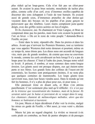 plus réduit qu’un loup-garou. Cela n’en fait pas un chiot pour
autant. Ils avaient la peau brun noisette, mouchetée de taches plus
pâles, comme celle d’un cerf, avec d’énormes oreilles capables de
discerner des sons échappant à l’ouïe de tout humain. Ils avaient
aussi de grands yeux, d’immenses prunelles de chat dorées qui
voyaient dans des boyaux où les pupilles d’un jeune garçon ne
percevaient que des ténèbres. Leurs mains comptaient juste quatre
doigts, avec des griffes noires acérées en lieu d’ongles.
Et ils chantaient, oui. Ils chantaient en Vraie Langue, et Bran ne
comprenait donc pas les paroles, mais leurs voix avaient la pureté de
l’air en hiver. « Où est le reste de votre peuple ? demanda Bran à
Feuille, un jour.
— Entré dans la terre, répondit-elle. Dans les pierres et dans les
arbres. Avant que n’arrivent les Premiers Hommes, tout ce territoire
que vous appelez Westeros était notre demeure et pourtant, même en
ce temps-là, nous étions peu. Les dieux nous ont accordé de longues
vies, mais pas de grands nombres, de crainte que nous ne couvrions
le monde, comme les cerfs envahissent un bois lorsqu’il n’y a pas de
loups pour les chasser. C’était à l’aube des jours, lorsque notre soleil
se levait. À présent, il sombre, et nous sommes dans notre longue
érosion. Les géants aussi ont presque disparu, eux qui étaient notre
perte et nos frères. Les grands lions des collines de l’ouest ont été
exterminés, les licornes sont pratiquement éteintes, il ne reste plus
que quelques centaines de mammouths. Les loups géants nous
survivront tous, mais leur heure viendra aussi. Dans le monde qu’ont
fait les hommes, il n’y a plus de place pour eux, ni pour nous. »
Elle paraissait triste en disant cela, et Bran s’en attrista
pareillement. C’est seulement plus tard qu’il réfléchit : Ce n’est pas
de la tristesse que ressentiraient des hommes, mais de la fureur. Ils
seraient saisis par la haine et jureraient de se venger dans le sang.
Les chanteurs chantent de mélancoliques mélodies, alors que des
hommes se battraient et tueraient.
Un jour, Meera et Jojen décidèrent d’aller voir la rivière, malgré
les mises en garde de Feuille. « Moi aussi, je veux venir », déclara
Bran.
Meera lui jeta un regard chagriné. La rivière se trouvait à six
cents pieds en contrebas, au bout de pentes abruptes et de passages
 