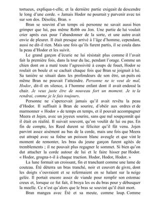 tortueux, expliqua-t-elle, et la dernière partie exigeait de descendre
le long d’une corde. « Jamais Hodor ne pourrait y parvenir avec toi
sur son dos. Désolée, Bran. »
Bran se souvint d’un temps où personne ne savait aussi bien
grimper que lui, pas même Robb ou Jon. Une partie de lui voulait
crier après eux pour l’abandonner de la sorte, et une autre avait
envie de pleurer. Il était presque arrivé à l’âge d’homme, cependant,
aussi ne dit-il rien. Mais une fois qu’ils furent partis, il se coula dans
la peau d’Hodor et les suivit.
Le grand garçon d’écurie ne lui résistait plus comme il l’avait
fait la première fois, dans la tour du lac, pendant l’orage. Comme un
chien dont on a maté toute l’agressivité à coups de fouet, Hodor se
roulait en boule et se cachait chaque fois que Bran se joignait à lui.
Sa tanière se situait dans les profondeurs de son être, un puits où
même Bran ne pouvait l’atteindre. Personne ne te veut de mal,
Hodor, dit-il en silence, à l’homme enfant dont il avait endossé la
chair. Je veux juste être de nouveau fort un moment. Je te la
rendrai, comme je le fais toujours.
Personne ne s’apercevait jamais qu’il avait revêtu la peau
d’Hodor. Il suffisait à Bran de sourire, d’obéir aux ordres et de
marmonner « Hodor » de temps en temps, et il pouvait accompagner
Meera et Jojen, avec un joyeux sourire, sans que nul soupçonnât qui
il était en réalité. Il suivait souvent, qu’on voulût de lui ou pas. En
fin de compte, les Reed durent se féliciter qu’il fût venu. Jojen
parvint assez aisément au bas de la corde, mais une fois que Meera
eut attrapé avec sa foëne un poisson blanc aveugle et que vint le
moment de remonter, les bras du jeune garçon furent agités de
tremblements ; il ne pouvait plus regagner le sommet. Si bien qu’on
dut attacher la corde autour de lui et le faire hisser par Hodor.
« Hodor, grogna-t-il à chaque traction. Hodor, Hodor, Hodor. »
La lune formait un croissant, fin et tranchant comme une lame de
couteau. Été déterra un bras tranché, noir et couvert de givre, dont
les doigts s’ouvraient et se refermaient en se halant sur la neige
gelée. Il portait encore assez de viande pour remplir son estomac
creux et, lorsque ce fut fait, il broya les os du bras pour y débusquer
la moelle. Ce n’est qu’alors que le bras se souvint qu’il était mort.
Bran mangea avec Été et sa meute, comme loup. Comme
 