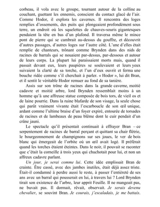 corbeau, il vola avec le groupe, tournant autour de la colline au
couchant, guettant les ennemis, conscient du contact glacé de l’air.
Comme Hodor, il explora les cavernes. Il rencontra des loges
remplies d’ossements, des puits qui plongeaient profondément sous
terre, un endroit où les squelettes de chauves-souris gigantesques
pendaient la tête en bas d’un plafond. Il traversa même le mince
pont de pierre qui se cambrait au-dessus du gouffre, et découvrit
d’autres passages, d’autres loges sur l’autre côté. L’une d’elles était
remplie de chanteurs, trônant comme Brynden dans des nids de
racines de barrals qui se nouaient par-dessus, par-dessous et autour
de leurs corps. La plupart lui paraissaient morts mais, quand il
passait devant eux, leurs paupières se soulevaient et leurs yeux
suivaient la clarté de sa torche, et l’un d’eux ouvrit et ferma une
bouche ridée comme s’il cherchait à parler. « Hodor », lui dit Bran,
et il sentit le véritable Hodor remuer au fond de sa tanière.
Assis sur son trône de racines dans la grande caverne, moitié
cadavre et moitié arbre, lord Brynden ressemblait moins à un
homme qu’à une affreuse statue composée de bois tors, de vieil os et
de laine pourrie. Dans la ruine blafarde de son visage, la seule chose
qui parût vraiment vivante était l’escarboucle de son œil unique,
ardant comme l’ultime braise d’un foyer expiré, entourée de torsades
de racines et de lambeaux de peau blême dont le cuir pendait d’un
crâne jauni.
Le spectacle qu’il présentait continuait à effrayer Bran – ce
serpentement de racines de barral perçant et quittant sa chair flétrie,
le bourgeonnement de champignons sur ses joues, le ver de bois
blanc qui émergeait de l’orbite où un œil avait logé. Il préférait
quand les torches étaient éteintes. Dans le noir, il pouvait se raconter
que c’était la corneille à trois yeux qui chuchotait pour lui, et non un
affreux cadavre parlant.
Un jour, je serai comme lui. Cette idée emplissait Bran de
crainte. Être cassé, avec des jambes inutiles, était déjà assez triste.
Était-il condamné à perdre aussi le reste, à passer l’entièreté de ses
ans avec un barral qui pousserait en lui, à travers lui ? Lord Brynden
tirait son existence de l’arbre, leur apprit Feuille. Il ne mangeait pas,
ne buvait pas. Il dormait, rêvait, observait. Je serais devenu
chevalier, se souvint Bran. Je courais, j’escaladais, je me battais.
 