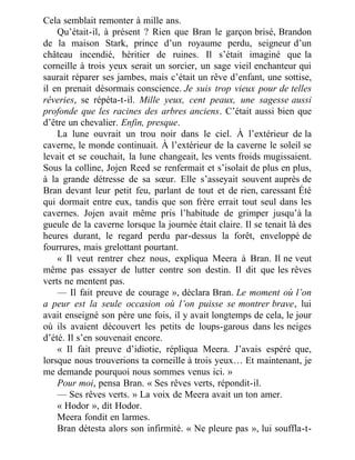Cela semblait remonter à mille ans.
Qu’était-il, à présent ? Rien que Bran le garçon brisé, Brandon
de la maison Stark, prince d’un royaume perdu, seigneur d’un
château incendié, héritier de ruines. Il s’était imaginé que la
corneille à trois yeux serait un sorcier, un sage vieil enchanteur qui
saurait réparer ses jambes, mais c’était un rêve d’enfant, une sottise,
il en prenait désormais conscience. Je suis trop vieux pour de telles
rêveries, se répéta-t-il. Mille yeux, cent peaux, une sagesse aussi
profonde que les racines des arbres anciens. C’était aussi bien que
d’être un chevalier. Enfin, presque.
La lune ouvrait un trou noir dans le ciel. À l’extérieur de la
caverne, le monde continuait. À l’extérieur de la caverne le soleil se
levait et se couchait, la lune changeait, les vents froids mugissaient.
Sous la colline, Jojen Reed se renfermait et s’isolait de plus en plus,
à la grande détresse de sa sœur. Elle s’asseyait souvent auprès de
Bran devant leur petit feu, parlant de tout et de rien, caressant Été
qui dormait entre eux, tandis que son frère errait tout seul dans les
cavernes. Jojen avait même pris l’habitude de grimper jusqu’à la
gueule de la caverne lorsque la journée était claire. Il se tenait là des
heures durant, le regard perdu par-dessus la forêt, enveloppé de
fourrures, mais grelottant pourtant.
« Il veut rentrer chez nous, expliqua Meera à Bran. Il ne veut
même pas essayer de lutter contre son destin. Il dit que les rêves
verts ne mentent pas.
— Il fait preuve de courage », déclara Bran. Le moment où l’on
a peur est la seule occasion où l’on puisse se montrer brave, lui
avait enseigné son père une fois, il y avait longtemps de cela, le jour
où ils avaient découvert les petits de loups-garous dans les neiges
d’été. Il s’en souvenait encore.
« Il fait preuve d’idiotie, répliqua Meera. J’avais espéré que,
lorsque nous trouverions ta corneille à trois yeux… Et maintenant, je
me demande pourquoi nous sommes venus ici. »
Pour moi, pensa Bran. « Ses rêves verts, répondit-il.
— Ses rêves verts. » La voix de Meera avait un ton amer.
« Hodor », dit Hodor.
Meera fondit en larmes.
Bran détesta alors son infirmité. « Ne pleure pas », lui souffla-t-
 