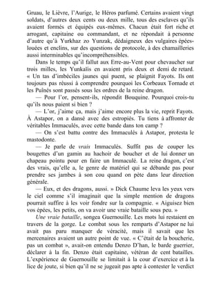 Gruau, le Lièvre, l’Aurige, le Héros parfumé. Certains avaient vingt
soldats, d’autres deux cents ou deux mille, tous des esclaves qu’ils
avaient formés et équipés eux-mêmes. Chacun était fort riche et
arrogant, capitaine ou commandant, et ne répondait à personne
d’autre qu’à Yurkhaz zo Yunzak, dédaigneux des vulgaires épées-
louées et enclins, sur des questions de protocole, à des chamailleries
aussi interminables qu’incompréhensibles.
Dans le temps qu’il fallut aux Erre-au-Vent pour chevaucher sur
trois milles, les Yunkaïis en avaient pris deux et demi de retard.
« Un tas d’imbéciles jaunes qui puent, se plaignit Fayots. Ils ont
toujours pas réussi à comprendre pourquoi les Corbeaux Tornade et
les Puînés sont passés sous les ordres de la reine dragon.
— Pour l’or, pensent-ils, répondit Bouquine. Pourquoi crois-tu
qu’ils nous paient si bien ?
— L’or, j’aime ça, mais j’aime encore plus la vie, reprit Fayots.
À Astapor, on a dansé avec des estropiés. Tu tiens à affronter de
véritables Immaculés, avec cette bande dans ton camp ?
— On s’est battu contre des Immaculés à Astapor, protesta le
mastodonte.
— Je parle de vrais Immaculés. Suffit pas de couper les
bougettes d’un gamin au hachoir de boucher et de lui donner un
chapeau pointu pour en faire un Immaculé. La reine dragon, c’est
des vrais, qu’elle a, le genre de matériel qui se débande pas pour
prendre ses jambes à son cou quand on pète dans leur direction
générale.
— Eux, et des dragons, aussi. » Dick Chaume leva les yeux vers
le ciel comme s’il imaginait que la simple mention de dragons
pourrait suffire à les voir fondre sur la compagnie. « Aiguisez bien
vos épées, les petits, on va avoir une vraie bataille sous peu. »
Une vraie bataille, songea Guernouille. Les mots lui restaient en
travers de la gorge. Le combat sous les remparts d’Astapor ne lui
avait pas paru manquer de véracité, mais il savait que les
mercenaires avaient un autre point de vue. « C’était de la boucherie,
pas un combat », avait-on entendu Denzo D’han, le barde guerrier,
déclarer à la fin. Denzo était capitaine, vétéran de cent batailles.
L’expérience de Guernouille se limitait à la cour d’exercice et à la
lice de joute, si bien qu’il ne se jugeait pas apte à contester le verdict
 
