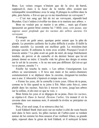 Bran. Les veines rouges n’étaient que de la sève de barral,
supposait-il, mais à la lueur de la torche elles avaient une
remarquable ressemblance avec le sang. Il plongea la cuillère dans la
pâte, puis hésita. « Est-ce que ça va me transformer en vervoyant ?
— C’est ton sang qui fait de toi un vervoyant, répondit lord
Brynden. Ceci t’aidera à éveiller tes dons et te mariera aux arbres. »
Bran ne voulait pas se marier à un arbre… mais qui d’autre
épouserait un gamin brisé comme lui ? Mille yeux, cent peaux, une
sagesse aussi profonde que les racines des arbres anciens. Un
vervoyant.
Il mangea.
Ça avait un goût amer, quoique point autant que la pâte de
glands. La première cuillerée fut la plus difficile à avaler. Il faillit la
rendre aussitôt. La seconde eut meilleur goût. La troisième était
presque sucrée. Il enfourna le reste avec avidité. Pourquoi l’avait-il
trouvée amère ? La pâte avait un goût de miel, de neige fraîchement
tombée, de poivre et de cannelle et du dernier baiser que lui ait
jamais donné sa mère. L’écuelle vide lui glissa des doigts et sonna
sur le sol de la caverne. « Je ne me sens pas différent. Qu’est-ce qui
va se passer, ensuite ? »
Feuille lui toucha la main. « Les arbres t’enseigneront. Les
arbres se souviennent. » Il leva une main et les autres chanteurs
commencèrent à se déplacer dans la caverne, éteignant les torches
une à une. L’obscurité s’épaissit et rampa vers eux.
« Ferme les yeux, dit la corneille à trois yeux. Glisse de ta peau,
comme tu le fais quand tu te joins à Été. Mais cette fois-ci, entre
plutôt dans les racines. Suis-les à travers la terre, jusqu’aux arbres
sur la colline, et dis-moi ce que tu vois. »
Bran ferma les yeux et se dégagea de sa peau. Dans les racines,
se répéta-t-il. Dans le barral. Deviens l’arbre. Un instant il vit la
caverne dans son manteau noir, il entendit la rivière se précipiter en
contrebas.
Puis, d’un seul coup, il se retrouva chez lui.
Lord Eddard Stark était assis sur un rocher à côté du vaste bassin
noir dans le bois sacré, les pâles racines de l’arbre-cœur se tordant
autour de lui comme les bras noueux d’un vieillard. Glace, sa grande
épée, reposait dans le giron de lord Eddard, et il nettoyait la lame
 