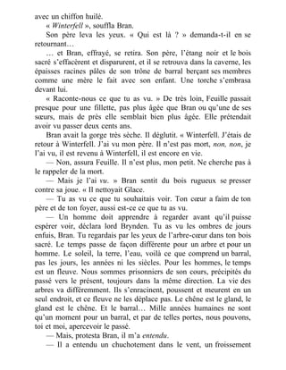 avec un chiffon huilé.
« Winterfell », souffla Bran.
Son père leva les yeux. « Qui est là ? » demanda-t-il en se
retournant…
… et Bran, effrayé, se retira. Son père, l’étang noir et le bois
sacré s’effacèrent et disparurent, et il se retrouva dans la caverne, les
épaisses racines pâles de son trône de barral berçant ses membres
comme une mère le fait avec son enfant. Une torche s’embrasa
devant lui.
« Raconte-nous ce que tu as vu. » De très loin, Feuille passait
presque pour une fillette, pas plus âgée que Bran ou qu’une de ses
sœurs, mais de près elle semblait bien plus âgée. Elle prétendait
avoir vu passer deux cents ans.
Bran avait la gorge très sèche. Il déglutit. « Winterfell. J’étais de
retour à Winterfell. J’ai vu mon père. Il n’est pas mort, non, non, je
l’ai vu, il est revenu à Winterfell, il est encore en vie.
— Non, assura Feuille. Il n’est plus, mon petit. Ne cherche pas à
le rappeler de la mort.
— Mais je l’ai vu. » Bran sentit du bois rugueux se presser
contre sa joue. « Il nettoyait Glace.
— Tu as vu ce que tu souhaitais voir. Ton cœur a faim de ton
père et de ton foyer, aussi est-ce ce que tu as vu.
— Un homme doit apprendre à regarder avant qu’il puisse
espérer voir, déclara lord Brynden. Tu as vu les ombres de jours
enfuis, Bran. Tu regardais par les yeux de l’arbre-cœur dans ton bois
sacré. Le temps passe de façon différente pour un arbre et pour un
homme. Le soleil, la terre, l’eau, voilà ce que comprend un barral,
pas les jours, les années ni les siècles. Pour les hommes, le temps
est un fleuve. Nous sommes prisonniers de son cours, précipités du
passé vers le présent, toujours dans la même direction. La vie des
arbres va différemment. Ils s’enracinent, poussent et meurent en un
seul endroit, et ce fleuve ne les déplace pas. Le chêne est le gland, le
gland est le chêne. Et le barral… Mille années humaines ne sont
qu’un moment pour un barral, et par de telles portes, nous pouvons,
toi et moi, apercevoir le passé.
— Mais, protesta Bran, il m’a entendu.
— Il a entendu un chuchotement dans le vent, un froissement
 