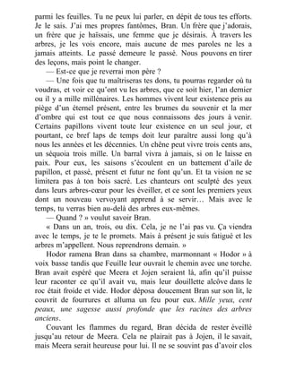parmi les feuilles. Tu ne peux lui parler, en dépit de tous tes efforts.
Je le sais. J’ai mes propres fantômes, Bran. Un frère que j’adorais,
un frère que je haïssais, une femme que je désirais. À travers les
arbres, je les vois encore, mais aucune de mes paroles ne les a
jamais atteints. Le passé demeure le passé. Nous pouvons en tirer
des leçons, mais point le changer.
— Est-ce que je reverrai mon père ?
— Une fois que tu maîtriseras tes dons, tu pourras regarder où tu
voudras, et voir ce qu’ont vu les arbres, que ce soit hier, l’an dernier
ou il y a mille millénaires. Les hommes vivent leur existence pris au
piège d’un éternel présent, entre les brumes du souvenir et la mer
d’ombre qui est tout ce que nous connaissons des jours à venir.
Certains papillons vivent toute leur existence en un seul jour, et
pourtant, ce bref laps de temps doit leur paraître aussi long qu’à
nous les années et les décennies. Un chêne peut vivre trois cents ans,
un séquoia trois mille. Un barral vivra à jamais, si on le laisse en
paix. Pour eux, les saisons s’écoulent en un battement d’aile de
papillon, et passé, présent et futur ne font qu’un. Et ta vision ne se
limitera pas à ton bois sacré. Les chanteurs ont sculpté des yeux
dans leurs arbres-cœur pour les éveiller, et ce sont les premiers yeux
dont un nouveau vervoyant apprend à se servir… Mais avec le
temps, tu verras bien au-delà des arbres eux-mêmes.
— Quand ? » voulut savoir Bran.
« Dans un an, trois, ou dix. Cela, je ne l’ai pas vu. Ça viendra
avec le temps, je te le promets. Mais à présent je suis fatigué et les
arbres m’appellent. Nous reprendrons demain. »
Hodor ramena Bran dans sa chambre, marmonnant « Hodor » à
voix basse tandis que Feuille leur ouvrait le chemin avec une torche.
Bran avait espéré que Meera et Jojen seraient là, afin qu’il puisse
leur raconter ce qu’il avait vu, mais leur douillette alcôve dans le
roc était froide et vide. Hodor déposa doucement Bran sur son lit, le
couvrit de fourrures et alluma un feu pour eux. Mille yeux, cent
peaux, une sagesse aussi profonde que les racines des arbres
anciens.
Couvant les flammes du regard, Bran décida de rester éveillé
jusqu’au retour de Meera. Cela ne plairait pas à Jojen, il le savait,
mais Meera serait heureuse pour lui. Il ne se souvint pas d’avoir clos
 