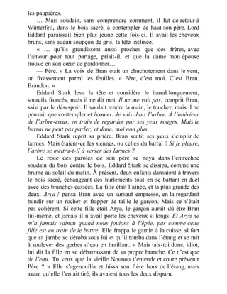 les paupières.
… Mais soudain, sans comprendre comment, il fut de retour à
Winterfell, dans le bois sacré, à contempler de haut son père. Lord
Eddard paraissait bien plus jeune cette fois-ci. Il avait les cheveux
bruns, sans aucun soupçon de gris, la tête inclinée.
« … qu’ils grandissent aussi proches que des frères, avec
l’amour pour tout partage, priait-il, et que la dame mon épouse
trouve en son cœur de pardonner…
— Père. » La voix de Bran était un chuchotement dans le vent,
un froissement parmi les feuilles. « Père, c’est moi. C’est Bran.
Brandon. »
Eddard Stark leva la tête et considéra le barral longuement,
sourcils froncés, mais il ne dit mot. Il ne me voit pas, comprit Bran,
saisi par le désespoir. Il voulait tendre la main, le toucher, mais il ne
pouvait que contempler et écouter. Je suis dans l’arbre. À l’intérieur
de l’arbre-cœur, en train de regarder par ses yeux rouges. Mais le
barral ne peut pas parler, et donc, moi non plus.
Eddard Stark reprit sa prière. Bran sentit ses yeux s’emplir de
larmes. Mais étaient-ce les siennes, ou celles du barral ? Si je pleure,
l’arbre se mettra-t-il à verser des larmes ?
Le reste des paroles de son père se noya dans l’entrechoc
soudain du bois contre le bois. Eddard Stark se dissipa, comme une
brume au soleil du matin. À présent, deux enfants dansaient à travers
le bois sacré, échangeant des hurlements tout en se battant en duel
avec des branches cassées. La fille était l’aînée, et la plus grande des
deux. Arya ! pensa Bran avec un sursaut empressé, en la regardant
bondir sur un rocher et frapper de taille le garçon. Mais ce n’était
pas cohérent. Si cette fille était Arya, le garçon aurait dû être Bran
lui-même, et jamais il n’avait porté les cheveux si longs. Et Arya ne
m’a jamais vaincu quand nous jouions à l’épée, pas comme cette
fille est en train de le battre. Elle frappa le gamin à la cuisse, si fort
que sa jambe se déroba sous lui et qu’il tomba dans l’étang et se mit
à soulever des gerbes d’eau en braillant. « Mais tais-toi donc, idiot,
lui dit la fille en se débarrassant de sa propre branche. Ce n’est que
de l’eau. Tu veux que la vieille Nounou t’entende et coure prévenir
Père ? » Elle s’agenouilla et hissa son frère hors de l’étang, mais
avant qu’elle l’en ait tiré, ils avaient tous les deux disparu.
 